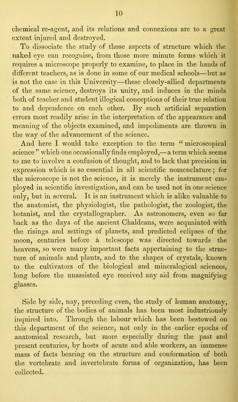 chemical re-agent, and its relations and connexions are to a great extent injured and destroyed. To dissociate the study of those aspects of structure which the naked eye can recognise, from those more minute forms which it requires a microscope properly to examine, to place in the hands of different teachers, as is done in some of our medical schools—hut as is not the case in this University—these closely-allied departments of the same science, destroys its unity, and induces in the minds both of teacher and student illogical conceptions of their true relation to and dependence on each other. By such artificial separation errors most readily arise in the interpretation of the appearance and meaning of the objects examined, and impediments are thrown in the way of the advancement of the science. And here I would take exception to the term u microscopical science ” which one occasionally finds employed,—a term which seems to me to involve a confusion of thought, and to lack that precision in expression which is so essential in all scientific nomenclature; for the microscope is not the science, it is merely the instrument em- ployed in scientific investigation, and can be used not in one science only, but in several. It is an instrument which is alike valuable to the anatomist, the physiologist, the pathologist, the zoologist, the botanist, and the crystallographer. As astronomers, even so far back as the days of the ancient Chaldeans, were acquainted with the risings and settings of planets, and predicted eclipses of the moon, centuries before a telescope was directed towards the heavens, so were many important facts appertaining to the struc- ture of animals and plants, and to the shapes of crystals, known to the cultivators of the biological and mineralogical sciences, long before the unassisted eye received any aid from magnifying glasses. Side by side, nay, preceding even, the study of human anatomy, the structure of the bodies of animals has been most industriously inquired into. Through the labour which has been bestowed on this department of the science, not only in the earlier epochs of anatomical research, but more especially during the past and present centuries, by hosts of acute and able workers, an immense mass of facts bearing on the structure and conformation of both the vertebrate and invertebrate forms of organization, has been collected.