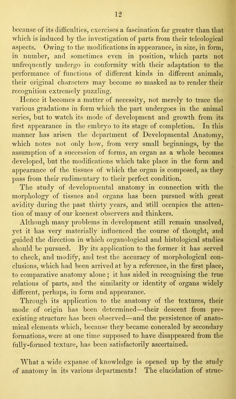 because of its difficulties, exercises a fascination far greater than that which is induced by the investigation of parts from their teleological aspects. Owing to the moditications in appearance, in size, in form, in number, and sometimes even in position, which parts not unfrequently undergo in conformity with their adaptation to the performance of functions of different kinds in different animals, their original characters may become so masked as to render their recognition extremely puzzling. Hence it becomes a matter of necessity, not merely to trace the various gradations in form which the part undergoes in the animal series, but to watch its mode of development and growth from its first appearance in the embryo to its stage of completion. In this manner has arisen the department of Developmental Anatomy, which notes not only how, from very small beginnings, by the assumption of a succession of forms, an organ as a whole becomes developed, but the modifications which take place in the form and appearance of the tissues of which the organ is composed, as they pass from their rudimentary to their perfect condition. The study of developmental anatomy in connection with the morphology of tissues and organs has been pursued with great avidity during the past thirty years, and 'still occupies the atten- tion of many of our keenest observers and thinkers. Although many problems in development still remain unsolved, yet it has very materially influenced the course of thought, and guided the direction in which organological and histological studies should be pursued. By its application to the former it has served to check, and modify, and test the accuracy of morphological con- clusions, which had been arrived at by a reference, in the first place, to comparative anatomy alone; it has aided in recognising the true relations of parts, and the similarity or identity of organs widely different, perhaps, in form and appearance. Through its application to the anatomy of the textures, their mode of origin has been determined—their descent from pre- existing structure lias been observed—and the persistence of anato- mical elements which, because they became concealed by secondary formations, were at one time supposed to have disappeared from the fully-formed texture, has been satisfactorily ascertained. What a wide expanse of knowledge is opened up by the study of anatomy in its various departments! The elucidation of struc-