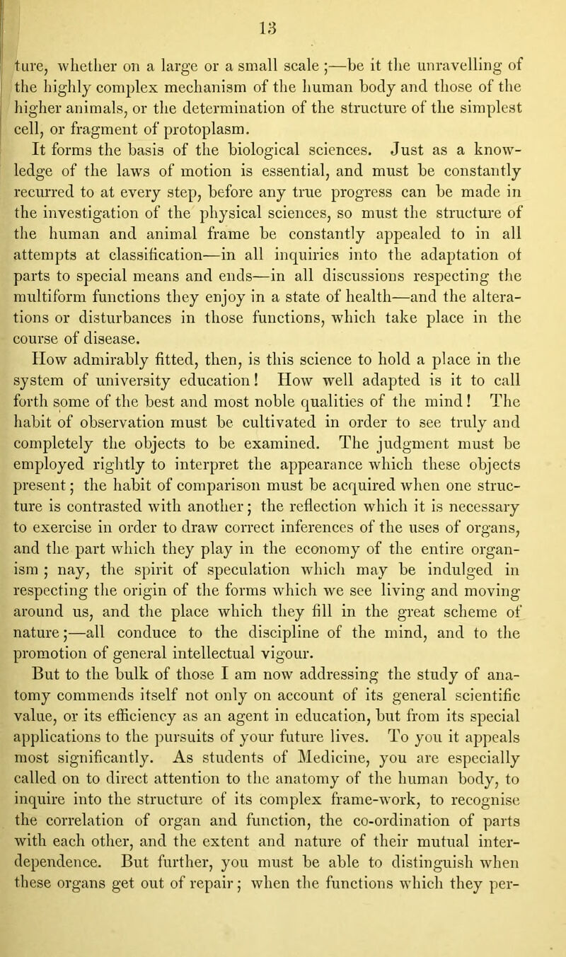 ture, whether on a large or a small scale ;—he it the unravelling of the highly complex mechanism of the human body and those of the higher animals, or the determination of the structure of the simplest cell, or fragment of protoplasm. It forms the basis of the biological sciences. Just as a know- ledge of the laws of motion is essential, and must be constantly recurred to at every step, before any true progress can be made in the investigation of the physical sciences, so must the structure of the human and animal frame be constantly appealed to in all attempts at classification—in all inquiries into the adaptation of parts to special means and ends—in all discussions respecting the multiform functions they enjoy in a state of health—and the altera- tions or disturbances in those functions, which take place in the course of disease. How admirably fitted, then, is this science to hold a place in the system of university education! How well adapted is it to call forth some of the best and most noble qualities of the mind! The habit of observation must be cultivated in order to see truly and completely the objects to be examined. The judgment must be employed rightly to interpret the appearance which these objects present; the habit of comparison must be acquired when one struc- ture is contrasted with another; the reflection which it is necessary to exercise in order to draw correct inferences of the uses of organs, and the part which they play in the economy of the entire organ- ism ; nay, the spirit of speculation which may be indulged in respecting the origin of the forms which we see living and moving around us, and the place which they fill in the great scheme of nature;—all conduce to the discipline of the mind, and to the promotion of general intellectual vigour. But to the bulk of those I am now addressing the study of ana- tomy commends itself not only on account of its general scientific value, or its efficiency as an agent in education, but from its special applications to the pursuits of your future lives. To you it appeals most significantly. As students of Medicine, you are especially called on to direct attention to the anatomy of the human body, to inquire into the structure of its complex frame-work, to recognise the correlation of organ and function, the co-ordination of parts with each other, and the extent and nature of their mutual inter- dependence. But further, you must be able to distinguish when these organs get out of repair; when the functions which they per-