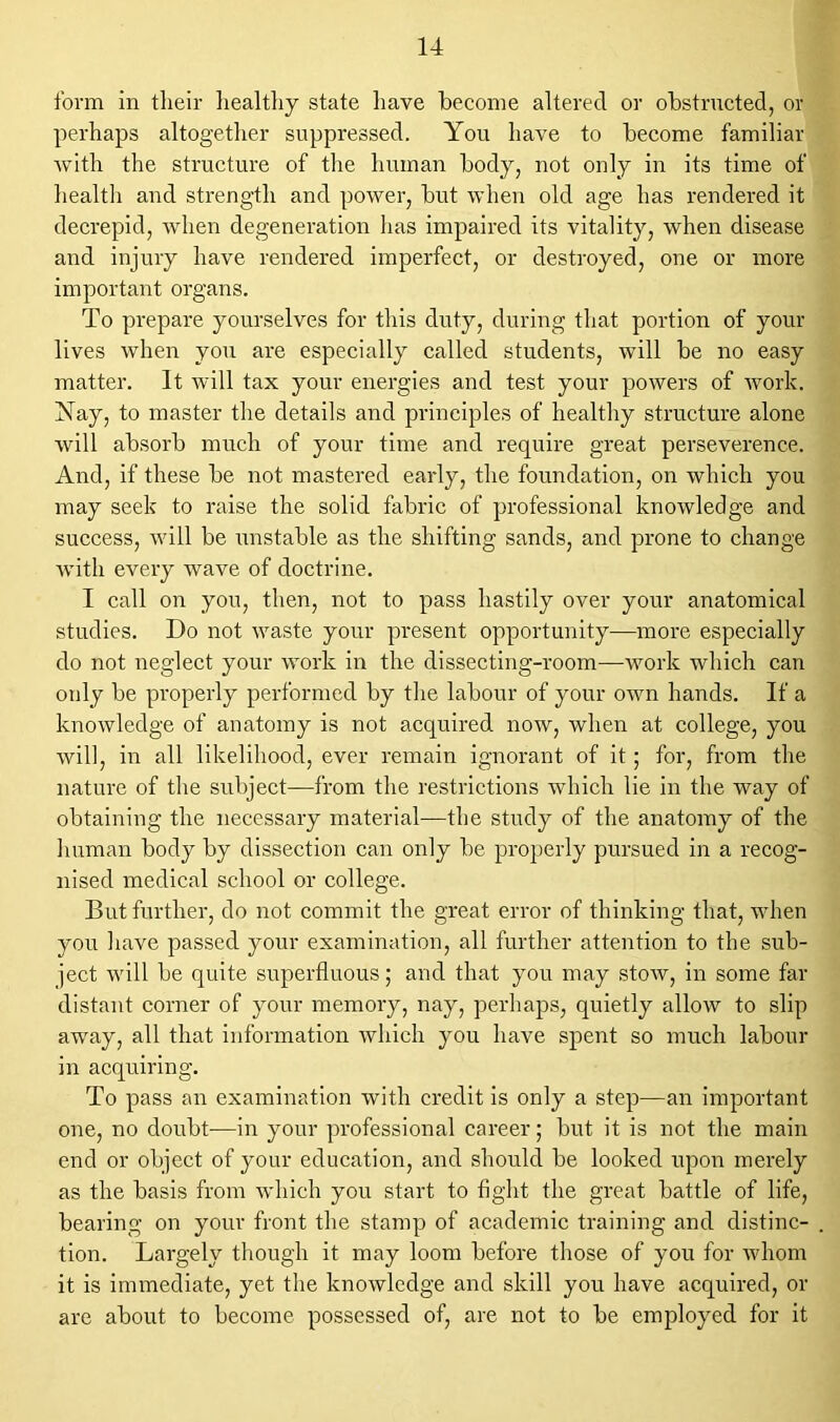 form in tlieir healthy state have become altered or obstructed, or perhaps altogether suppressed. You have to become familiar with the structure of the human body, not only in its time of health and strength and power, but when old age has rendered it decrepid, when degeneration has impaired its vitality, when disease and injury have rendered imperfect, or destroyed, one or more important organs. To prepare yourselves for this duty, during that portion of your lives when you are especially called students, will be no easy matter. It will tax your energies and test your powers of work. Nay, to master the details and principles of healthy structure alone will absorb much of your time and require great perseverence. And, if these be not mastered early, the foundation, on which you may seek to raise the solid fabric of professional knowledge and success, will be unstable as the shifting sands, and prone to change with every wave of doctrine. I call on you, then, not to pass hastily over your anatomical studies. Do not waste your present opportunity—more especially do not neglect your work in the dissecting-room—work which can only be properly performed by the labour of your own hands. If a knowledge of anatomy is not acquired now, when at college, you will, in all likelihood, ever remain ignorant of it; for, from the nature of the subject—from the restrictions which lie in the way of obtaining the necessary material—the study of the anatomy of the human body by dissection can only be properly pursued in a recog- nised medical school or college. But further, do not commit the great error of thinking that, when you have passed your examination, all further attention to the sub- ject will be quite superfluous; and that you may stow, in some far distant corner of your memory, nay, perhaps, quietly allow to slip away, all that information which you have spent so much labour in acquiring. To pass an examination with credit is only a step—an important one, no doubt—in your professional career; but it is not the main end or object of your education, and should be looked upon merely as the basis from which you start to fight the great battle of life, bearing on your front the stamp of academic training and distinc- tion. Largely though it may loom before those of you for whom it is immediate, yet the knowledge and skill you have acquired, or are about to become possessed of, are not to be employed for it