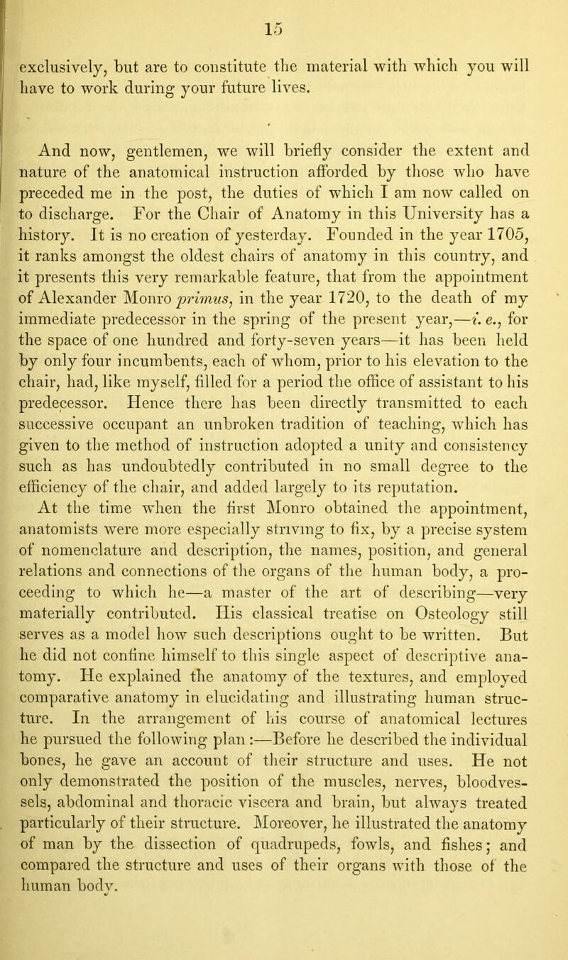 exclusively, but are to constitute the material with which you will have to work during your future lives. And now, gentlemen, we will briefly consider the extent and nature of the anatomical instruction afforded by those who have preceded me in the post, the duties of which I am now called on to discharge. For the Chair of Anatomy in this University has a history. It is no creation of yesterday. Founded in the year 1705, it ranks amongst the oldest chairs of anatomy in this country, and it presents this very remarkable feature, that from the appointment of Alexander Monro primus, in the year 1720, to the death of my immediate predecessor in the spring of the present year,—i. e., for the space of one hundred and forty-seven years—it has been held by only four incumbents, each of whom, prior to his elevation to the chair, had, like myself, filled for a period the office of assistant to his predecessor. Hence there has been directly transmitted to each successive occupant an unbroken tradition of teaching, which has given to the method of instruction adopted a unity and consistency such as has undoubtedly contributed in no small degree to the efficiency of the chair, and added largely to its reputation. At the time when the first Monro obtained the appointment, anatomists were more especially striving to fix, by a precise system of nomenclature and description, the names, position, and general relations and connections of the organs of the human body, a pro- ceeding to which he—a master of the art of describing—very materially contributed. His classical treatise on Osteology still serves as a model how such descriptions ought to be written. But he did not confine himself to this single aspect of descriptive ana- tomy. He explained the anatomy of the textures, and employed comparative anatomy in elucidating and illustrating human struc- ture. In the arrangement of his course of anatomical lectures he pursued the following plan :—Before he described the individual bones, he gave an account of their structure and uses. He not only demonstrated the position of the muscles, nerves, bloodves- sels, abdominal and thoracic viscera and brain, but always treated particularly of their structure. Moreover, he illustrated the anatomy of man by the dissection of quadrupeds, fowls, and fishes; and compared the structure and uses of their organs with those of the human bodv. v