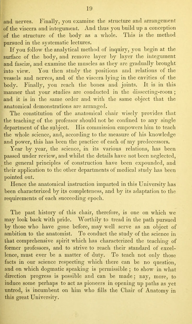 and nerves. Finally, you examine the structure and arrangement of the viscera and integument. And thus you build up a conception of the structure of the body as a whole. This is the method pursued in the systematic lectures. If you follow the analytical method of inquiry, you begin at the surface of the body, and remove layer by layer the integument and fasciae, and examine the muscles as they are gradually brought into view. You then study the positions and relations of the vessels and nerves, and of the viscera lying in the cavities of the body. Finally, you reach the bones and joints. It is in this manner that your studies are conducted in the dissecting-room ; and it is in the same order and with the same object that the anatomical demonstrations are arranged. The constitution of the anatomical chair wisely provides that the teaching of the professor should not be confined to any single department of the subject. Ilis commission empowers him to teach the whole science, and, according to the measure of his knowledge and power, this has been the practice of each of my predecessors. Year by year, the science, in its various relations, has been passed under review, and whilst the details have not been neglected, the general principles of construction have been expounded, and their application to the other departments of medical study has been pointed out. Flence the anatomical instruction imparted in this University has been characterized by its completeness, and by its adaptation to the requirements of each succeeding epoch. The past history of this chair, therefore, is one on which we may look back with pride. Worthily to tread in the path pursued by those who have gone before, may well serve as an object of ambition to the anatomist. To conduct the study of the science in that comprehensive spirit which has characterized the teaching of former professors, and to strive to reach their standard of excel- lence, must ever be a matter of duty. To teach not only those facts in our science respecting which there can be no question, and on which dogmatic speaking is permissible ; to show in what direction progress is possible and can be made; nay, more, to induce some perhaps to act as pioneers in opening up paths as yet untrod, is incumbent on him who fills the Chair of Anatomy in this great University.