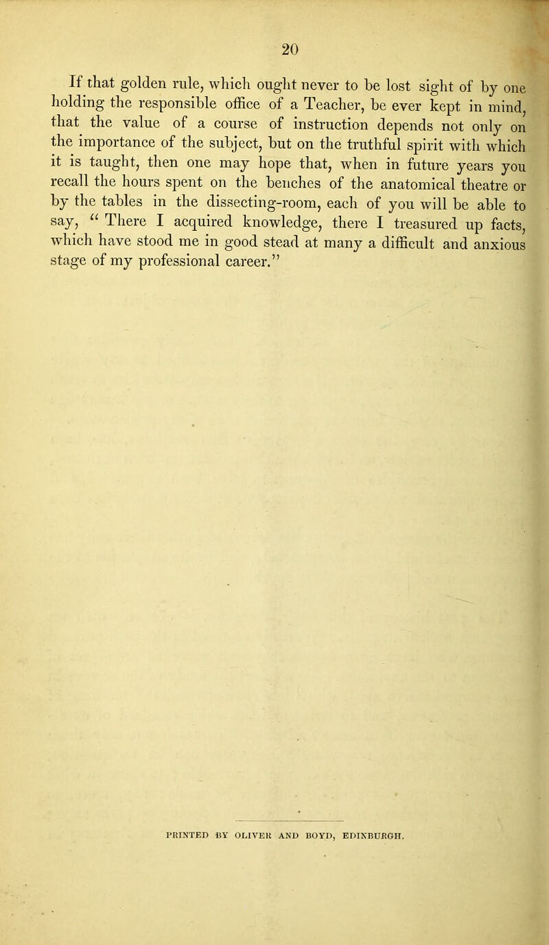 If that golden rule, which ought never to be lost sight of by one holding the responsible office of a Teacher, be ever kept in mind, that the value of a course of instruction depends not only on the importance of the subject, but on the truthful spirit with which it is taught, then one may hope that, when in future years you recall the hours spent on the benches of the anatomical theatre or by the tables in the dissecting-room, each of you will be able to say, “ There I acquired knowledge, there I treasured up facts, which have stood me in good stead at many a difficult and anxious stage of my professional career.” PRINTED BY OLIVER AND BOYD, EDINBURGH.