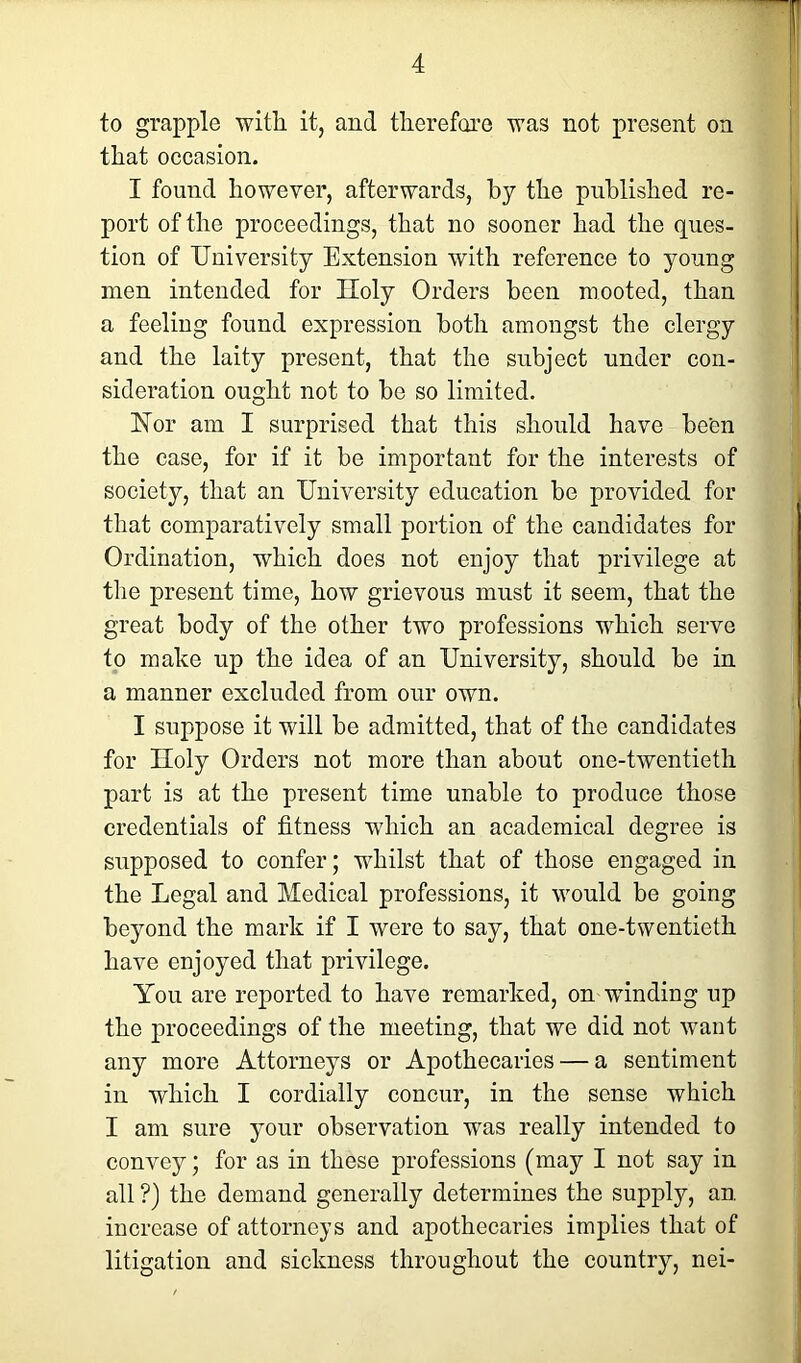 to grapple with it, and therefore was not present on that occasion. I found however, afterwards, by the published re- port of the proceedings, that no sooner had the ques- tion of University Extension with reference to young men intended for Iloly Orders been mooted, than a feeling found expression both amongst the clergy and the laity present, that the subject under con- sideration ought not to be so limited. Nor am I surprised that this should have been the case, for if it be important for the interests of society, that an University education be provided for that comparatively small portion of the candidates for Ordination, which does not enjoy that privilege at the present time, how grievous must it seem, that the great body of the other two professions which serve to make up the idea of an University, should be in a manner excluded from our own. I suppose it will be admitted, that of the candidates for Iloly Orders not more than about one-twentieth part is at the present time unable to produce those credentials of fitness which an academical degree is supposed to confer; whilst that of those engaged in the Legal and Medical professions, it would be going beyond the mark if I were to say, that one-twentieth have enjoyed that privilege. You are reported to have remarked, on -winding up the proceedings of the meeting, that we did not want any more Attorneys or Apothecaries — a sentiment in which I cordially concur, in the sense which I am sure your observation was really intended to convey; for as in these professions (may I not say in all ?) the demand generally determines the supply, an increase of attorneys and apothecaries implies that of litigation and sickness throughout the country, nei-