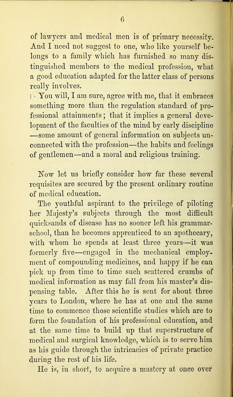 of lawyers and medical men is of primary necessity. And I need not suggest to one, who like yourself be- longs to a family which lias furnished so many dis- tinguished members to the medical profession, what a good education adapted for the latter class of persons really involves. I •< You will, I am sure, agree with me, that it embraces something more than the regulation standard of pro- fessional attainments; that it implies a general deve- lopment of the faculties of the mind by early discipline —some amount of general information on subjects un- connected with the profession—the habits and feelings of gentlemen—and a moral and religious training. Now let us briefly consider how far these several requisites are secured by the present ordinary routine of medical education. The youthful aspirant to the privilege of piloting her Majesty’s subjects through the most difficult quicksands of disease has no sooner left his grammar- school, than he becomes apprenticed to an apothecary, with whom he spends at least three years—it was formerly five—engaged in the mechanical employ- ment of compounding medicines, and happy if he can pick up from time to time such scattered crumbs of medical information as may fall from his master’s dis- pensing table. After this he is sent for about three years to London, where he has at one and the same time to commence those scientific studies which are to form the foundation of his professional education, and at the same time to build up that superstructure of medical and surgical knowledge, which is to serve him as his guide through the intricacies of private practice during the rest of his life. lie is, in short, to acquire a mastery at onee over