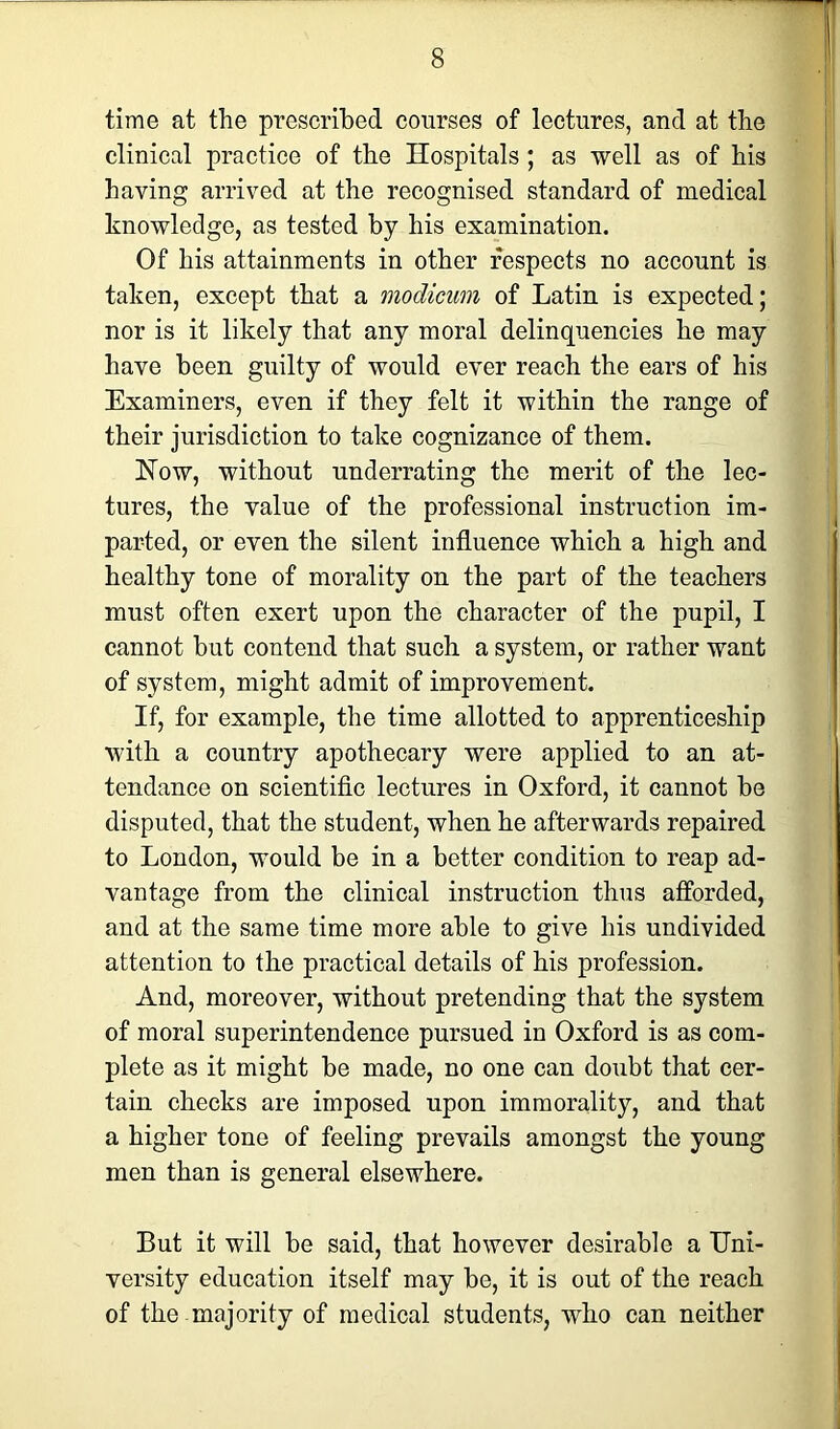 time at the prescribed courses of lectures, and at the clinical practice of the Hospitals ; as well as of his haying arrived at the recognised standard of medical knowledge, as tested by his examination. Of his attainments in other respects no account is taken, except that a modicum of Latin is expected; nor is it likely that any moral delinquencies he may have been guilty of would ever reach the ears of his Examiners, even if they felt it within the range of their jurisdiction to take cognizance of them. How, without underrating the merit of the lec- tures, the value of the professional instruction im- parted, or even the silent influence which a high and healthy tone of morality on the part of the teachers must often exert upon the character of the pupil, I cannot but contend that such a system, or rather want of system, might admit of improvement. If, for example, the time allotted to apprenticeship with a country apothecary were applied to an at- tendance on scientific lectures in Oxford, it cannot be disputed, that the student, when he afterwards repaired to London, would be in a better condition to reap ad- vantage from the clinical instruction thus afforded, and at the same time more able to give his undivided attention to the practical details of his profession. And, moreover, without pretending that the system of moral superintendence pursued in Oxford is as com- plete as it might be made, no one can doubt that cer- tain checks are imposed upon immorality, and that a higher tone of feeling prevails amongst the young men than is general elsewhere. But it will be said, that however desirable a Uni- versity education itself may be, it is out of the reach of the majority of medical students, who can neither