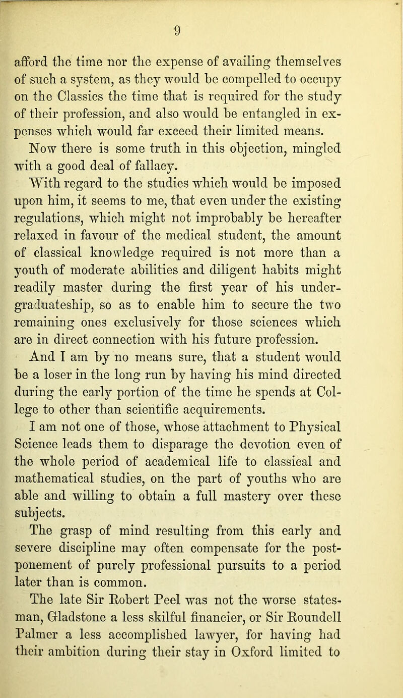 afford the time nor the expense of availing themselves of snch a system, as they would be compelled to occupy on the Classics the time that is required for the study of their profession, and also would be entangled in ex- penses which would far exceed their limited means. Now there is some truth in this objection, mingled with a good deal of fallacy. With regard to the studies which would be imposed upon him, it seems to me, that even under the existing regulations, which might not improbably be hereafter relaxed in favour of the medical student, the amount of classical knowledge required is not more than a youth of moderate abilities and diligent habits might readily master daring the first year of his under- graduateship, so as to enable him to secure the two remaining ones exclusively for those sciences which are in direct connection with his future profession. And I am by no means sure, that a student would be a loser in the long run by having his mind directed during the early portion of the time he spends at Col- lege to other than scientific acquirements. I am not one of those, whose attachment to Physical Science leads them to disparage the devotion even of the whole period of academical life to classical and mathematical studies, on the part of youths who are able and willing to obtain a full mastery over these subjects. The grasp of mind resulting from this early and severe discipline may often compensate for the post- ponement of purely professional pursuits to a period later than is common. The late Sir Eobert Peel was not the worse states- man, Gladstone a less skilful financier, or Sir Eoundell Palmer a less accomplished lawyer, for having had their ambition during their stay in Oxford limited to