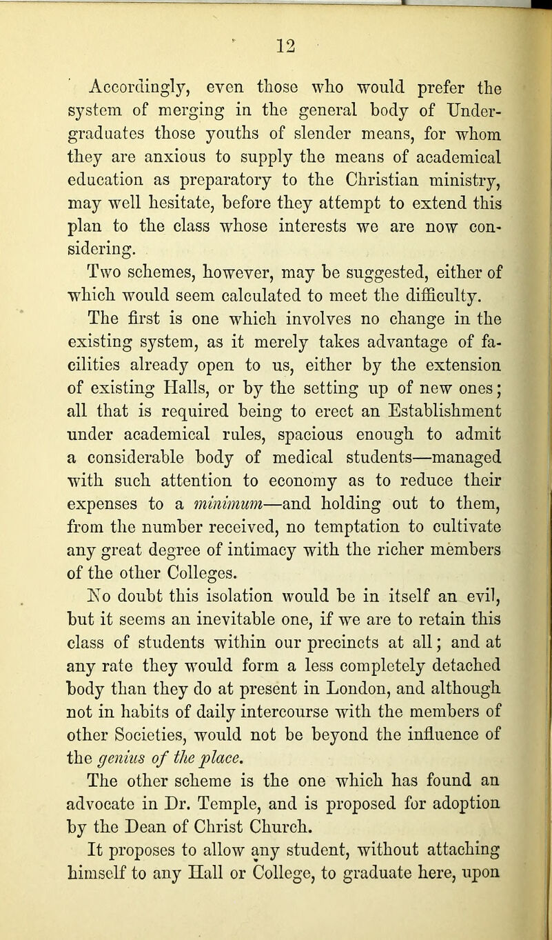 Accordingly, even those who would prefer the system of merging in the general body of Under- grad nates those youths of slender means, for whom they are anxious to supply the means of academical education as preparatory to the Christian ministry, may well hesitate, before they attempt to extend this plan to the class whose interests we are now con- sidering. Two schemes, however, may be suggested, either of which would seem calculated to meet the difficulty. The first is one which involves no change in the existing system, as it merely takes advantage of fa- cilities already open to us, either by the extension of existing Halls, or by the setting up of new ones; all that is required being to erect an Establishment under academical rules, spacious enough to admit a considerable body of medical students—managed with such attention to economy as to reduce their expenses to a minimum—and holding out to them, from the number received, no temptation to cultivate any great degree of intimacy with the richer members of the other Colleges. Eo doubt this isolation would be in itself an evil, but it seems an inevitable one, if we are to retain this class of students within our precincts at all; and at any rate they would form a less completely detached body than they do at present in London, and although not in habits of daily intercourse with the members of other Societies, would not be beyond the influence of the genius of the place. The other scheme is the one which has found an advocate in Dr. Temple, and is proposed for adoption by the Dean of Christ Church. It proposes to allow any student, without attaching himself to any Hall or College, to graduate here, upon