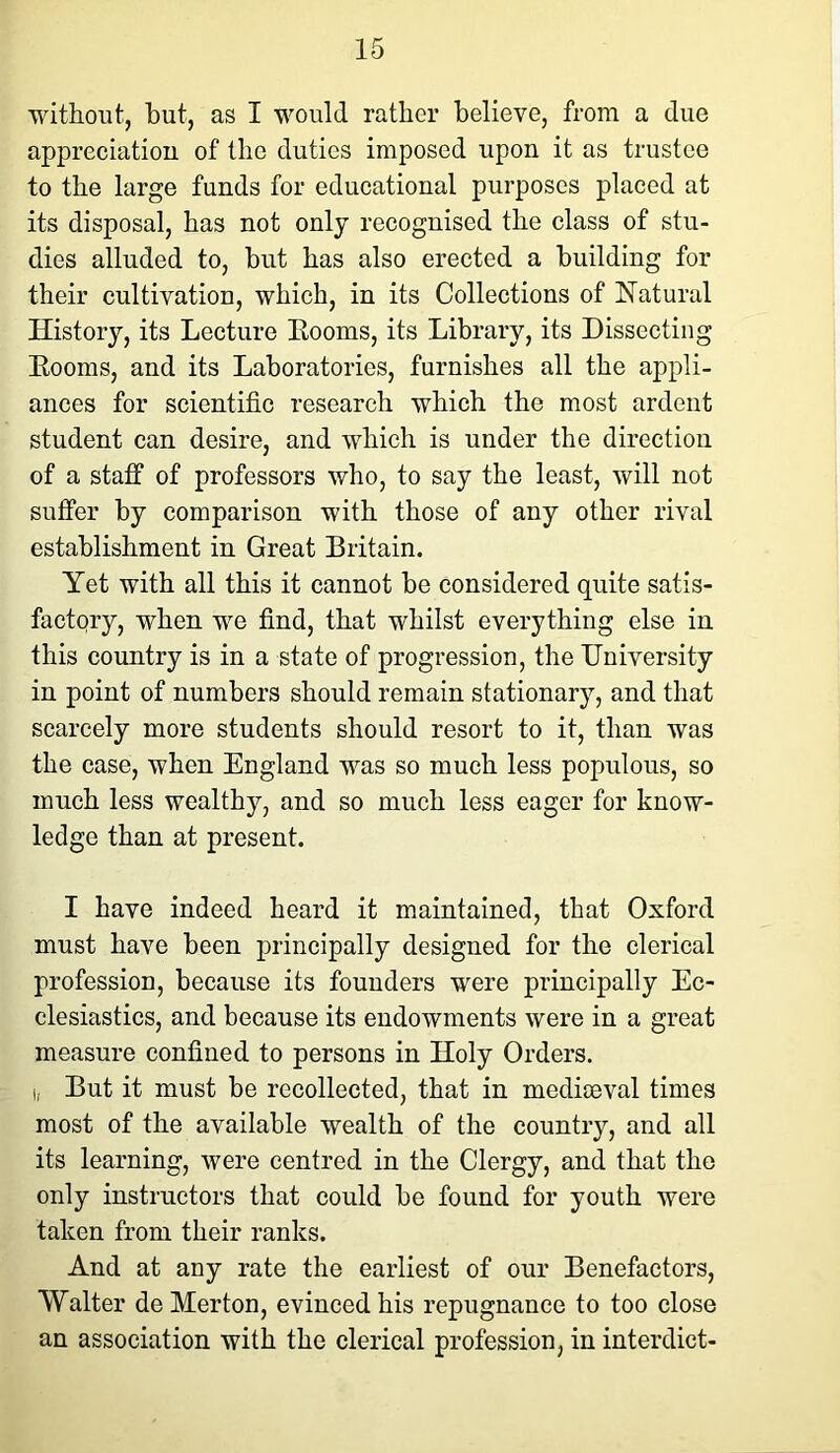 without, but, as I would rather believe, from a due appreciation of the duties imposed upon it as trustee to the large funds for educational purposes placed at its disposal, has not only recognised the class of stu- dies alluded to, but has also erected a building for their cultivation, which, in its Collections of Natural History, its Lecture Booms, its Library, its Dissecting Booms, and its Laboratories, furnishes all the appli- ances for scientific research which the most ardent student can desire, and which is under the direction of a staff of professors who, to say the least, will not suffer by comparison with those of any other rival establishment in Great Britain. Yet with all this it cannot be considered quite satis- factory, when we find, that whilst everything else in this country is in a state of progression, the University in point of numbers should remain stationary, and that scarcely more students should resort to it, than was the case, when England was so much less populous, so much less wealthy, and so much less eager for know- ledge than at present. I have indeed heard it maintained, that Oxford must have been principally designed for the clerical profession, because its founders were principally Ec- clesiastics, and because its endowments were in a great measure confined to persons in Holy Orders, i. But it must be recollected, that in mediaeval times most of the available wealth of the country, and all its learning, were centred in the Clergy, and that the only instructors that could be found for youth were taken from their ranks. And at any rate the earliest of our Benefactors, Walter de Merton, evinced his repugnance to too close an association with the clerical profession, in interdict-