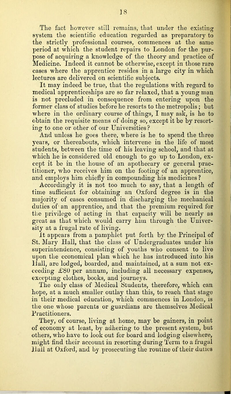 ] 8 The fact however still remains, that under the existing system the scientific education regarded as preparatory to the strictly professional courses, commences at the same period at which the student repairs to London for the pur- pose of acquiring a knowledge of the theory and practice of Medicine. Indeed it cannot be otherwise, except in those rare cases where the apprentice resides in a large city in which lectures are delivered on scientific subjects. It may indeed be true, that the regulations with regard to medical apprenticeships are so far relaxed, that a ymung man is not precluded in consequence from entering upon the former class of studies before he resorts to the metropolis ; but where in the ordinary course of things, I may ask, is he to obtain the requisite means of doing so, except it be by resort- ing to one or other of our Universities? And unless he goes there, where is he to spend the three years, or thereabouts, which intervene in the life of most students, between the time of his leaving school, and that at which he is considered old enough to go up to London, ex- cept it be in the house of an apothecary or general prac- titioner, who receives him on the footing of an apprentice, and employs him chiefly in compounding his medicines ? Accordingly it is not too much to say, that a length of time sufficient for obtaining an Oxford degree is in the majority of cases consumed in discharging the mechanical duties of- an apprentice, and that the premium required for the privilege of acting in that capacity will be nearly as great as that which would carry him through the Univer- sity at a frugal rate of living. It appears from a pamphlet put forth by the Principal of St. Mary Hall, that the class of Undergraduates under his superintendence, consisting of youths who consent to live upon the economical plan which he has introduced into his Hall, are lodged, boarded, and maintained, at a sum not ex- ceeding £80 per annum, including all necessary expenses, excepting clothes, books, and journey's. The only class of Medical Students, therefore, which can hope, at a much smaller outlay than this, to reach that stage in their medical education, which commences in London, is the one whose parents or guardians are themselves Medical Practitioners. They, of course, living at home, may be gainers, in point of economy at least, by adhering to the present system, but others, who have to look out for board and lodging elsewhere, might find their account in resorting during Term to a frugal Hail at Oxford, and by prosecuting the routine of their duties