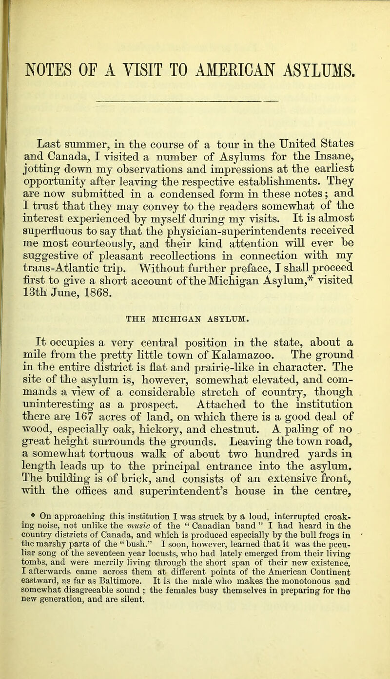 NOTES OF A VISIT TO AMEEICAN ASYLUMS. Last summer, in the course of a tour in the United States and Canada, I visited a number of Asylums for the Insane, jotting down my observations and impressions at the earliest opportunity after leaving the respective establishments. They are now submitted in a condensed form in these notes; and I trust that they may convey to the readers somewhat of the interest experienced by myself during my visits. It is almost superfluous to say that the physician-superintendents received me most courteously, and their kind attention will ever he suggestive of pleasant recollections in connection with my trans-Atlantic trip. Without further preface, I shall proceed flrst to give a short account of the Michigan Asylum,* visited 13th June, 1868. THE MICHIGAN ASYLUM. It occupies a very central position in the state, about a mile from the pretty little town of Kalamazoo. The ground in the entire district is flat and prairie-like in character. The site of the asylum is, however, somewhat elevated, and com- mands a view of a considerable stretch of country, though uninteresting as a prospect. Attached to the institution there are 167 acres of land, on which there is a good deal of wood, especially oak, hickory, and chestnut. A paling of no great height surrounds the grounds. Leaving the town road, a somewhat tortuous walk of about two hundred yards in length leads up to the principal entrance into the asylum. The building is of brick, and consists of an extensive front, with the ofiices and superintendent’s house in the centre. * On approaching this institution I was struck by a. loud, interrupted croak- ing noise, not unlike the music of the “ Canadian band ” I had heard in the country districts of Canada, and which is produced especially by the bull frogs in the marshy parts of the “ hush.” I soon, however, learned that it was the pecu- liar song of the seventeen year locusts, who had lately emerged from their living tombs, and were merrily living through the short span of their new existence. I afterwards came across them at different points of the American Continent eastward, as far as Baltimore. It is the male who makes the monotonous and somewhat disagreeable sound ; the females busy themselves in preparing for the new generation, and are silent.