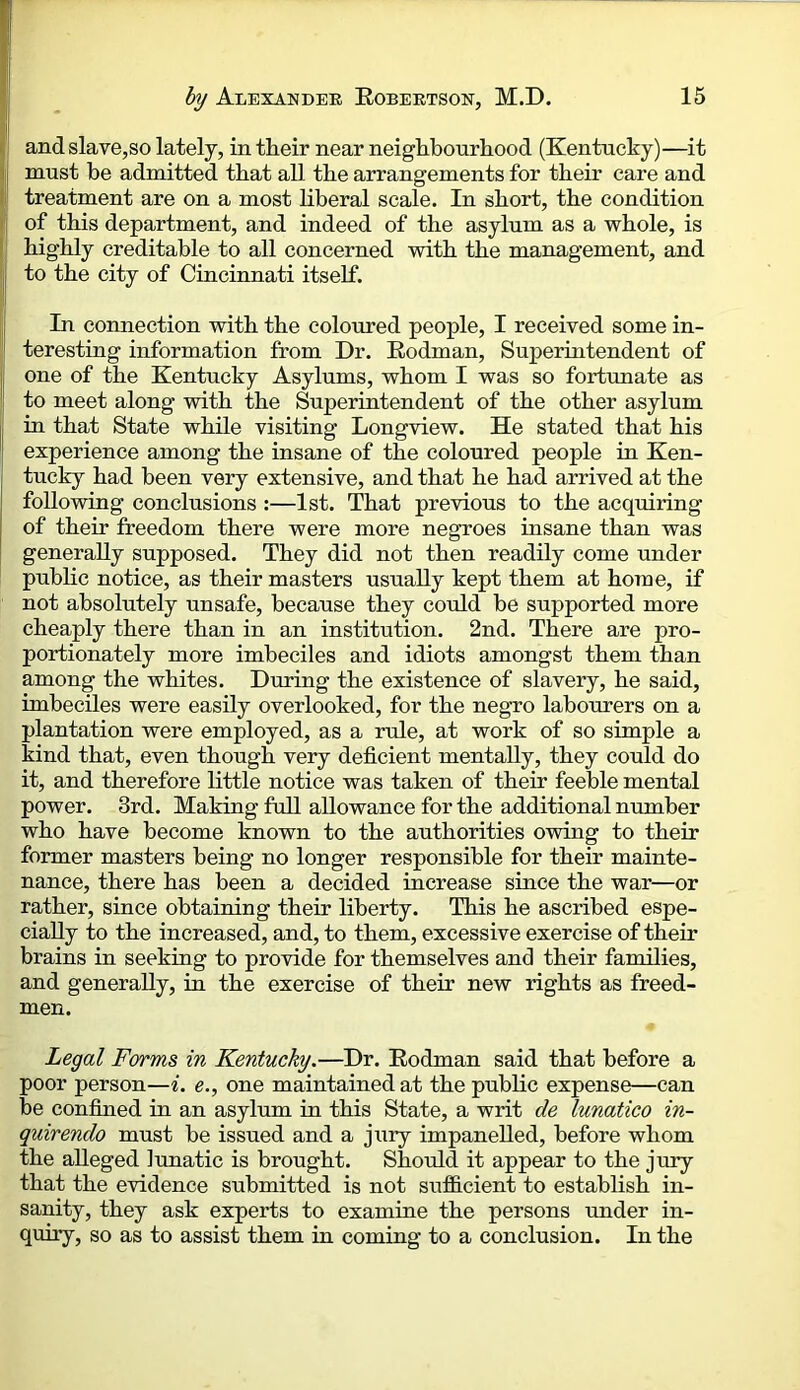 (i and slave,so lately, in their near neighbourhood (Kentucky)—it lj must be admitted that all the arrangements for their care and (l treatment are on a most liberal scale. In short, the condition I of this department, and indeed of the asylum as a whole, is I highly creditable to all concerned with the management, and I to the city of Cincinnati itself. I In connection with the colomed people, I received some in- teresting information from Dr. Eodman, Superintendent of one of the Kentucky Asylums, whom I was so fortunate as to meet along with the Superintendent of the other asylum I in that State while visiting Longview. He stated that his experience among the insane of the coloured people in Ken- tucky had been very extensive, and that he had arrived at the following conclusions :—1st. That previous to the acquiring of their freedom there were more negroes insane than was I generally supposed. They did not then readily come under public notice, as their masters usually kept them at home, if not absolutely unsafe, because they coTild be supported more cheaply there than in an institution. 2nd. There are pro- portionately more imbeciles and idiots amongst them than among the whites. During the existence of slavery, he said, imbeciles were easily overlooked, for the negro labourers on a plantation were employed, as a rule, at work of so simple a kind that, even though very deficient mentally, they could do it, and therefore little notice was taken of their feeble mental power. 3rd. Making full allowance for the additional number who have become known to the authorities owing to their former masters being no longer responsible for their mainte- nance, there has been a decided increase since the war—or rather, since obtaining their liberty. This he ascribed espe- cially to the increased, and, to them, excessive exercise of their brains in seeking to provide for themselves and their families, and generally, in the exercise of their new rights as freed- men. Legal Forms in Kentucky.—Dr. Eodman said that before a poor person—^. e., one maintained at the public expense—can be confined in an asylum in this State, a writ de lunatico in- quirendo must be issued and a jury impanelled, before whom the alleged lunatic is brought. Should it appear to the jury that the evidence submitted is not su£B.cient to establish in- sanity, they ask experts to examine the persons under in- quiry, so as to assist them in coming to a conclusion. In the