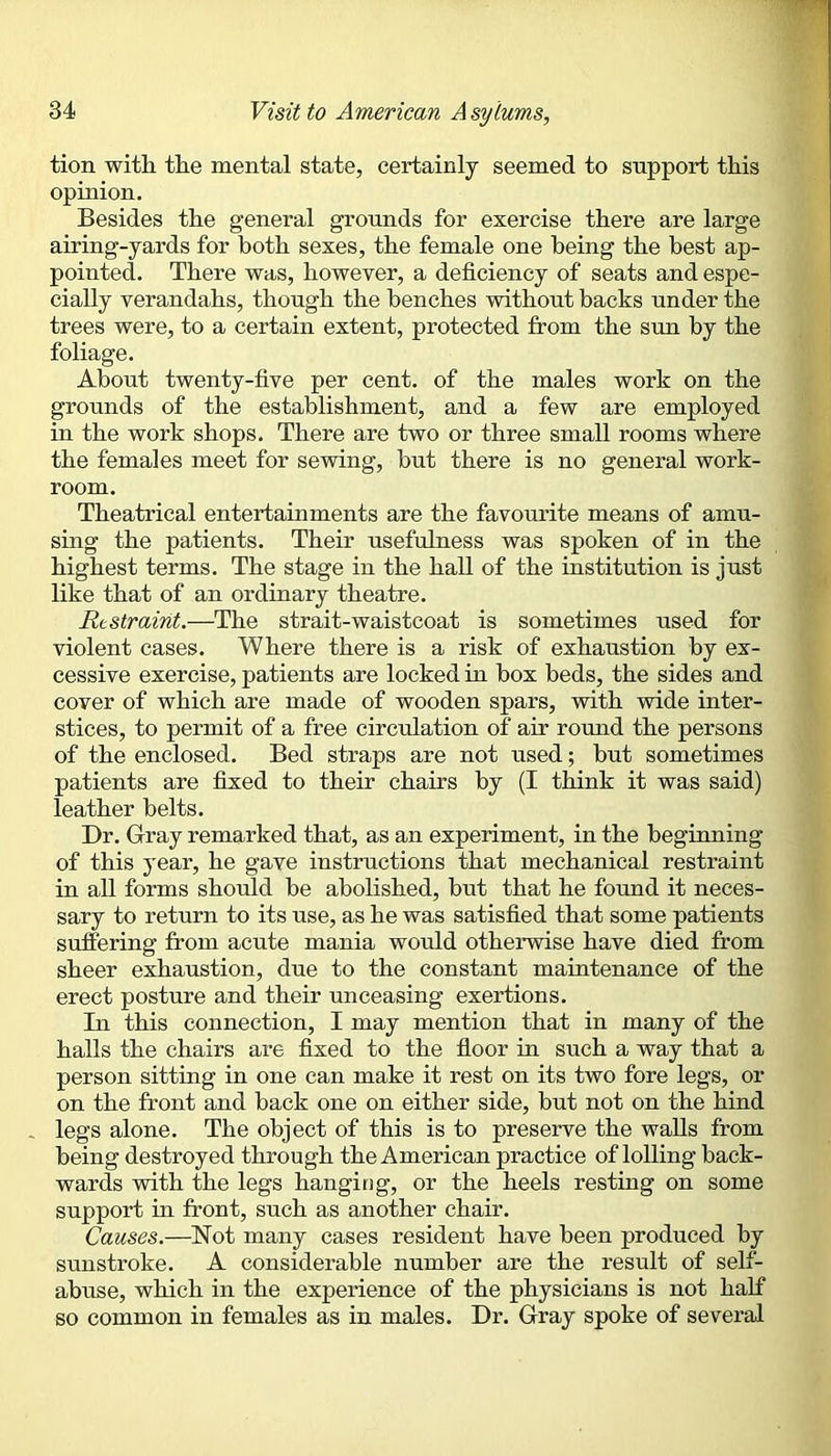 tion with the mental state, certainly seemed to support this opinion. Besides the general grounds for exercise there are large airing-yards for both sexes, the female one being the best ap- pointed. There was, however, a deficiency of seats and espe- cially verandahs, though the benches without backs under the trees were, to a certain extent, protected from the sun by the foliage. About twenty-five per cent, of the males work on the grounds of the establishment, and a few are employed in the work shops. There are two or three small rooms where the females meet for sewing, hut there is no general work- room. Theatrical entertainments are the favomfite means of amu- sing the patients. Their usefulness was spoken of in the highest terms. The stage in the hall of the institution is just like that of an ordinary theatre. Restraint.—The strait-waistcoat is sometimes used for violent cases. Where there is a risk of exhaustion by ex- cessive exercise, patients are locked in box beds, the sides and cover of which are made of wooden spars, with wide inter- stices, to permit of a free circulation of air romid the persons of the enclosed. Bed straps are not used; hut sometimes patients are fixed to their chairs by (I think it was said) leather belts. Dr. Gray remarked that, as an experiment, in the beginning of this year, he gave instructions that mechanical restraint in all forms should be abolished, hut that he found it neces- sary to return to its use, as he was satisfied that some patients suffering from acute mania would otherwise have died from sheer exhaustion, due to the constant maintenance of the erect posture and their unceasing exertions. Tn this connection, I may mention that in many of the halls the chairs are fixed to the floor in such a way that a person sitting in one can make it rest on its two fore legs, or on the front and hack one on either side, but not on the hind - legs alone. The object of this is to preserve the walls from being destroyed through the American practice of lolling back- wards with the legs hanging, or the heels resting on some support m front, such as another chair. Causes.—Not many cases resident have been produced by sunstroke. A considerable number are the result of self- abuse, which in the experience of the physicians is not half so common in females as in males. Dr. Gray spoke of several