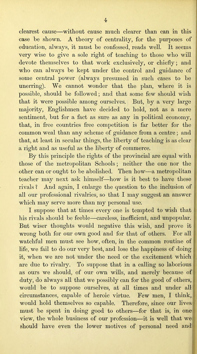 clearest cause—without cause much clearer than can in this case be shown. A theory of centrality, for the purposes of j education, always, it must be confessed, reads well. It seems very wise to give a sole right of teaching to those who will j devote themselves to that work exclusively, or chiefly; and who can always be kept under the control and guidance of ] some central power (always presumed in such cases to be I unerring). We cannot wonder that the plan, where it is possible, should be followed; and that some few should wish that it were possible among ourselves. But, by a very large majority, Englishmen have decided to hold, not as a mere j sentiment, but for a fact as sure as any in political economy, j that, in free countries free competition is far better for the l common weal than any scheme of guidance from a centre; and that, at least in secular things, the liberty of teaching is as clear a right and as useful as the liberty of commerce. By this principle the rights of the provincial are equal with | those of the metropolitan Schools; neither the one nor the | other can or ought to be abolished. Then how—a metropolitan teacher may next ask himself—how is it best to have these rivals ? And again, I enlarge the question to the inclusion of all our professional rivalries, so that I may suggest an answer which may serve more than my personal use. I suppose that at times every one is tempted to wish that his rivals should be feeble—careless, inefficient, and unpopular. But wiser thoughts would negative this wish, and prove it wrong both for our own good and for that of others. For all watchful men must see how, often, in the common routine of life, we fail to do our very best, and lose the happiness of doing it, when we are not under the need or the excitement which are due to rivalry. To suppose that in a calling so laborious as ours we should, of our own wills, and merely because of duty, do always all that we possibly can for the good of others, i would be to suppose ourselves, at all times and under all 1 circumstances, capable of heroic virtue. Few men, I think,! would hold themselves so capable. Therefore, since our lives!* must be spent in doing good to others—for that is, in one view, the whole business of our profession—it is well that we should have even the lower motives of personal need and