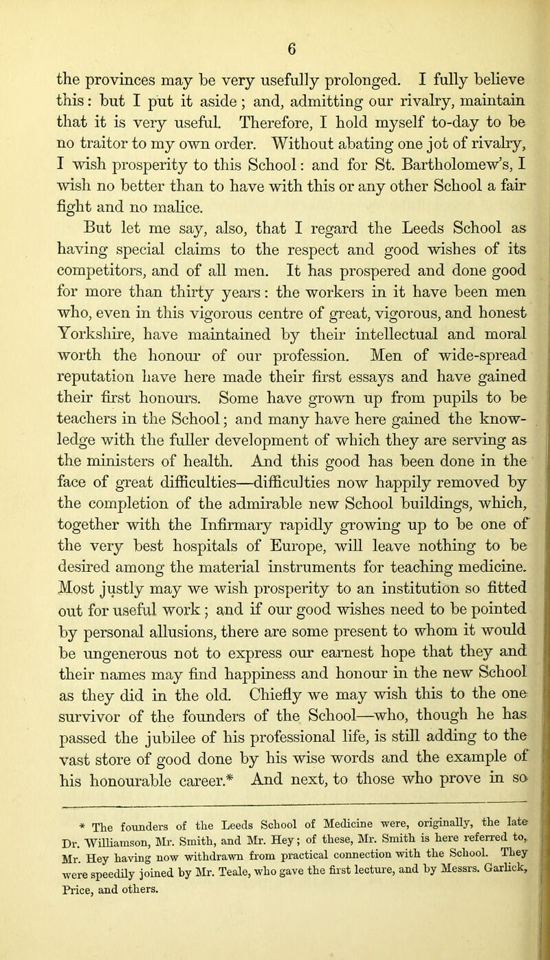 the provinces may be very usefully prolonged. I fully believe this: but I put it aside; and, admitting our rivalry, maintain that it is very useful. Therefore, I hold myself to-day to be no traitor to my own order. Without abating one jot of rivalry, I wish prosperity to this School: and for St. Bartholomew’s, I wish no better than to have with this or any other School a fair fight and no malice. But let me say, also, that I regard the Leeds School as having special claims to the respect and good wishes of its competitors, and of all men. It has prospered and done good for more than thirty years: the workers in it have been men who, even in this vigorous centre of great, vigorous, and honest Yorkshire, have maintained by their intellectual and moral worth the honour of our profession. Men of wide-spread reputation have here made their first essays and have gained their first honours. Some have grown up from pupils to be teachers in the School; and many have here gained the know- ledge with the fuller development of which they are serving as the ministers of health. And this good has been done in the face of great difficulties—difficulties now happily removed by the completion of the admirable new School buildings, which, together with the Infirmary rapidly growing up to be one of the very best hospitals of Europe, will leave nothing to be desired among the material instruments for teaching medicine. Most justly may we wish prosperity to an institution so fitted out for useful work; and if our good wishes need to be pointed by personal allusions, there are some present to whom it would be ungenerous not to express our earnest hope that they and their names may find happiness and honour in the new School as they did in the old. Chiefly we may wish this to the one survivor of the founders of the School—who, though he has passed the jubilee of his professional life, is still adding to the vast store of good done by his wise words and the example of his honourable career.* And next, to those who prove in so * The founders of the Leeds School of Medicine were, originally, the late Dr. Williamson, Mr. Smith, and Mr. Hey; of these, Mr. Smith is here referred to, Mr. Hey having now withdrawn from practical connection with the School. They were speedily joined by Mr. Teale, who gave the first lecture, and hy Messrs. Garlick, Price, and others.