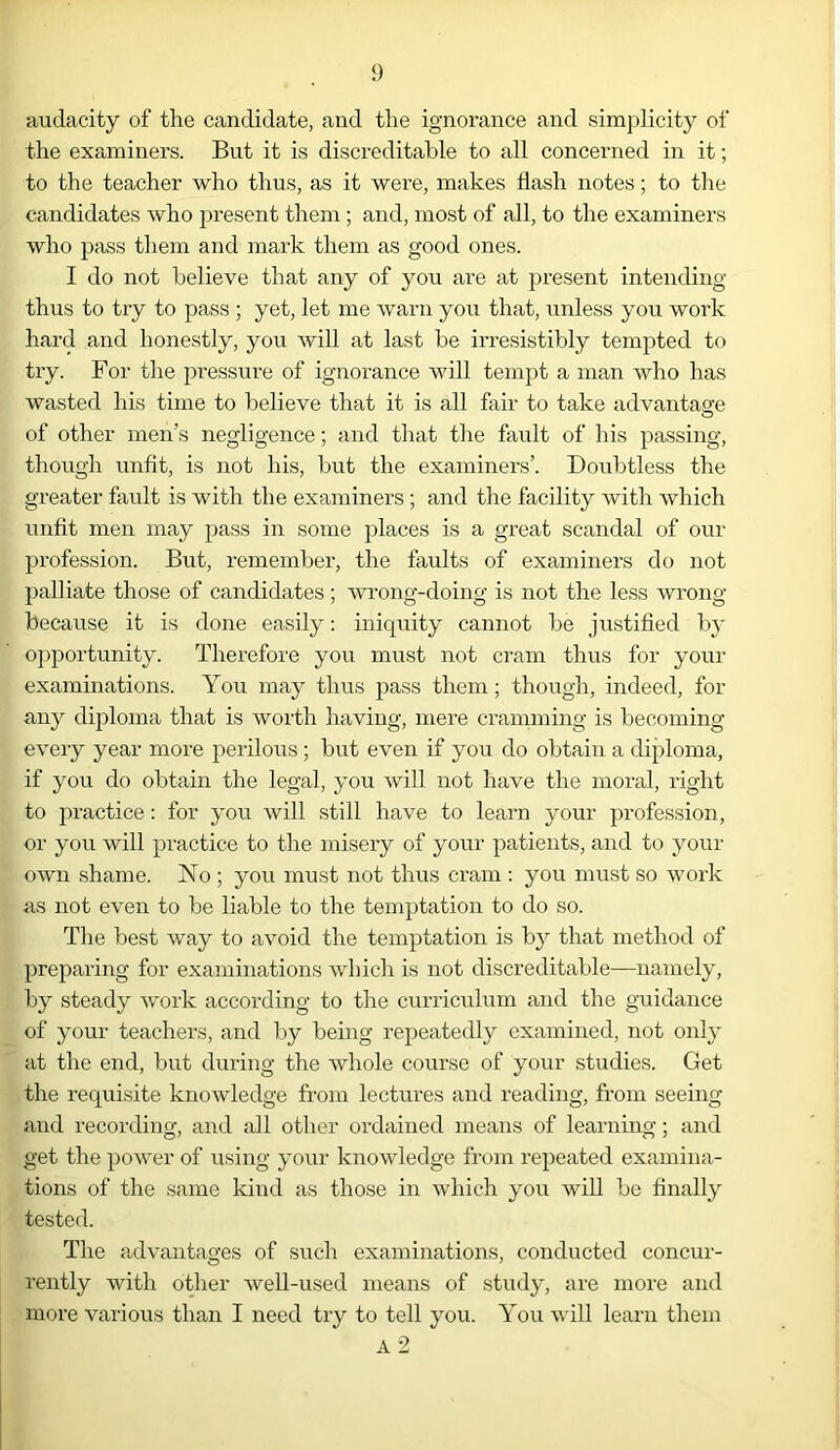 audacity of the candidate, and the ignorance and simplicity of the examiners. But it is discreditable to all concerned in it; to the teacher who thus, as it were, makes flash notes; to the candidates who present them ; and, most of all, to the examiners who pass them and mark them as good ones. I do not believe that any of you are at present intending thus to try to pass ; yet, let me warn you that, unless you work hard and honestly, you will at last be irresistibly tempted to try. For the pressure of ignorance will tempt a man who has wasted his time to believe that it is all fair to take advantage of other men’s negligence; and that the fault of his passing, though unfit, is not his, but the examiners’. Doubtless the greater fault is with the examiners ; and the facility with which unfit men may pass in some places is a great scandal of our profession. But, remember, the faults of examiners do not palliate those of candidates; wrong-doing is not the less wrong because it is done easily: iniquity cannot be justified by opportunity. Therefore you must not cram thus for your examinations. You may thus pass them; though, indeed, for any diploma that is worth having, mere cramming is becoming every year more perilous; but even if you do obtain a diploma, if you do obtain the legal, you will not have the moral, right to practice: for you will still have to learn your profession, or you will practice to the misery of your patients, and to your own shame. ISTo ; you must not thus cram : you must so work as not even to be liable to the temptation to do so. The best way to avoid the temptation is by that method of preparing for examinations which is not discreditable—namely, by steady work according to the curriculum and the guidance of your teachers, and by being repeatedly examined, not only at the end, but during the whole course of your studies. Get the requisite knowledge from lectures and reading, from seeing and recording, and all other ordained means of learning; and get the power of using your knowledge from repeated examina- tions of the same kind as those in which you will be finally tested. The advantages of such examinations, conducted concur- rently with other well-used means of study, are more and more various than I need try to tell you. You will learn them A 2