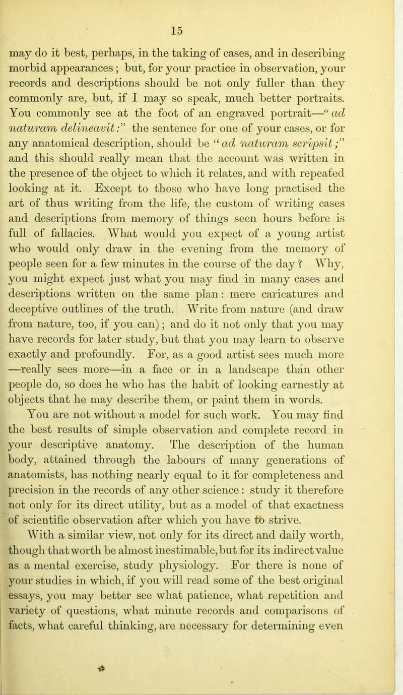 may do it best, perhaps, in the taking of cases, and in describing morbid appearances ; but, for your practice in observation, your records and descriptions should be not only fuller than they commonly are, but, if I may so speak, much better portraits. You commonly see at the foot of an engraved portrait—“ ad naturam delineavitthe sentence for one of your cases, or for any anatomical description, should be “ad naturam scrips!.t and this should really mean that the account was written in the presence of the object to which it relates, and with repeated looking at it. Except to those who have long practised the art of thus writing from the life, the custom of writing cases and descriptions from memory of things seen hours before is full of fallacies. What would you expect of a young artist who would only draw in the evening from the memory of people seen for a few minutes in the course of the day ? Why, you might expect just what you may find in many cases and descriptions written on the same plan: mere caricatures and deceptive outlines of the truth. Write from nature (and draw from nature, too, if you can); and do it not only that you may have records for later study, but that you may learn to observe exactly and profoundly. For, as a good artist sees much more —really sees more—in a face or in a landscape than other people do, so does he who has the habit of looking earnestly at objects that he may describe them, or paint them in words. You are not without a model for such work. You may find the best results of simple observation and complete record in your descriptive anatomy. The description of the human body, attained through the labours of many generations of anatomists, has nothing nearly equal to it for completeness and precision in the records of any other science: study it therefore not only for its direct utility, but as a model of that exactness of scientific observation after which you have to strive. With a similar view, not only for its direct and daily worth, though thatworth be almost inestimable, but for its indirect value as a mental exercise, study physiology. For there is none of your studies in which, if you will read some of the best original essays, you may better see what patience, what repetition and variety of questions, what minute records and comparisons of facts, what careful thinking, are necessary for determining even it