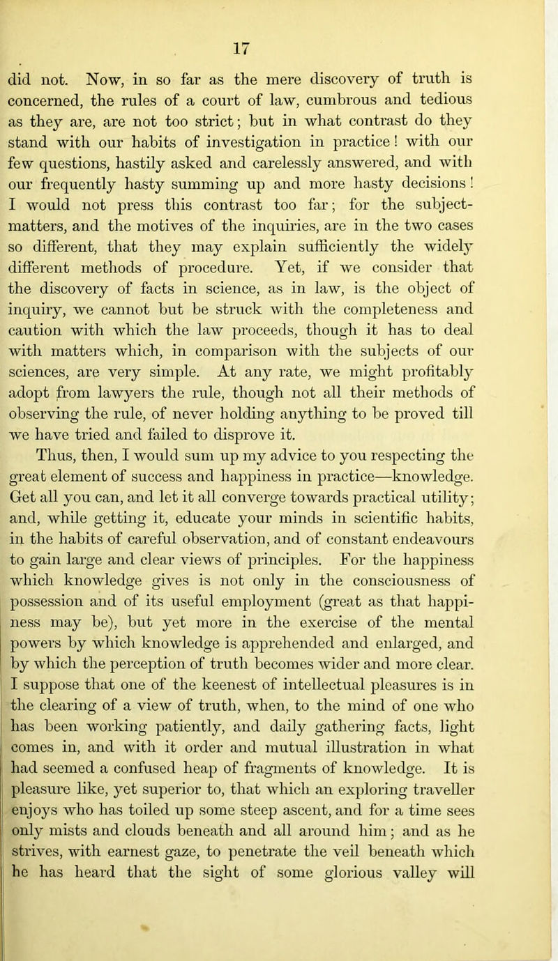 did not. Now, in so far as the mere discovery of truth is concerned, the rules of a court of law, cumbrous and tedious as they are, are not too strict; but in what contrast do they stand with our habits of investigation in practice! with our few cpiestions, hastily asked and carelessly answered, and with our frequently hasty summing up and more hasty decisions! I would not press this contrast too far; for the subject- matters, and the motives of the inquiries, are in the two cases so different, that they may explain sufficiently the widely different methods of procedure. Yet, if we consider that the discovery of facts in science, as in law, is the object of inquiry, we cannot but be struck with the completeness and caution with which the law proceeds, though it has to deal with matters which, in comparison with the subjects of our sciences, are very simple. At any rate, we might profitably adopt from lawyers the rule, though not all their methods of observing the rule, of never holding anything to be proved till we have tried and failed to disprove it. Thus, then, I would sum up my advice to you respecting the great element of success and happiness in practice—knowledge. Get all you can, and let it all converge towards practical utility; and, while getting it, educate your minds in scientific habits, in the habits of careful observation, and of constant endeavours to gain large and clear views of principles. For the happiness which knowledge gives is not only in the consciousness of possession and of its useful employment (great as that happi- ness may be), but yet more in the exercise of the mental powers by which knowledge is apprehended and enlarged, and by which the perception of truth becomes wider and more clear. I suppose that one of the keenest of intellectual pleasures is in the clearing of a view of truth, when, to the mind of one who has been working patiently, and daily gathering facts, light comes in, and with it order and mutual illustration in what had seemed a confused heap of fragments of knowledge. It is pleasure like, yet superior to, that which an exploring traveller enjoys who has toiled up some steep ascent, and for a time sees only mists and clouds beneath and all around him; and as he strives, with earnest gaze, to penetrate the veil beneath which he has heard that the sight of some glorious valley will %