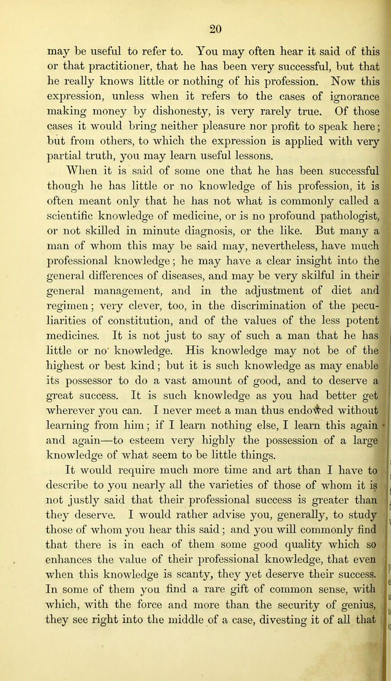 may be useful to refer to. You may often hear it said of this or that practitioner, that lie has been very successful, but that he really knows little or nothing of his profession. Now this expression, unless when it refers to the cases of ignorance making money by dishonesty, is very rarely true. Of those cases it would bring neither pleasure nor profit to speak here; but from others, to which the expression is applied with very partial truth, you may learn useful lessons. When it is said of some one that he has been successful though he has little or no knowledge of his profession, it is often meant only that he has not what is commonly called a scientific knowledge of medicine, or is no profound pathologist, or not skilled in minute diagnosis, or the like. But many a man of whom this may be said may, nevertheless, have much professional knowledge; he may have a clear insight into the general differences of diseases, and may be very skilful in their general management, and in the adjustment of diet and regimen; very clever, too, in the discrimination of the pecu- liarities of constitution, and of the values of the less potent medicines. It is not just to say of such a man that he has little or no' knowledge. His knowledge may not be of the highest or best kind; but it is such knowledge as may enable its possessor to do a vast amount of good, and to deserve a great success. It is such knowledge as you had better get wherever you can. I never meet a man thus endowed without learning from him; if I learn nothing else, I learn this again • and again—to esteem very highly the possession of a large knowledge of what seem to be little things. It would require much more time and art than I have to describe to you nearly all the varieties of those of whom it is not justly said that their professional success is greater than they deserve. I would rather advise you, generally, to study those of whom you hear this said ; and you will commonly find that there is in each of them some good quality which so enhances the value of their professional knowledge, that even when this knowledge is scanty, they yet deserve their success. In some of them you find a rare gift of common sense, with which, with the force and more than the security of genius, they see right into the middle of a case, divesting it of all that ] ii m si