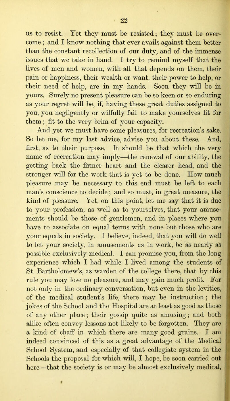 us to resist. Yet they must be resisted; they must he over- come ; and I know nothing that ever avails against them better than the constant recollection of our duty, and of the immense issues that we take in hand. I try to remind myself that the lives of men and women, with all that depends on them, their pain or happiness, their wealth or want, their power to help, or their need of help, are in my hands. Soon they will be in yours. Surely no present pleasure can be so keen or so enduring as your regret will be, if, having these great duties assigned to you, you negligently or wilfully fail to make yourselves fit for them; fit to the very brim of your capacity. And yet we must have some pleasures, for recreation’s sake. So let me, for my last advice, advise you about these. And, first, as to their purpose. It should be that which the very name of recreation may imply—the renewal of our ability, the getting back the firmer heart and the clearer head, and the stronger will for the work that is yet to be done. How much pleasure may be necessary to this end must be left to each man’s conscience to decide; and so must, in great measure, the kind of pleasure. Yet, on this point, let me say that it is due to your profession, as well as to yourselves, that your amuse- ments should be those of gentlemen, and in places where you have to associate on equal terms with none but those who are your equals in society. I believe, indeed, that you will do well to let your society, in amusements as in work, be as nearly as possible exclusively medical. I can promise you, from the long experience which I had while I lived among the students of St. Bartholomew’s, as warden of the college there, that by this rule you may lose no pleasure, and may gain much profit. For not only in the ordinary conversation, but even in the levities, of the medical student’s life, there may be instruction; the jokes of the School and the Hospital are at least as good as those of any other place; their gossip quite as amusing; and both alike often convey lessons not likely to be forgotten. They are a kind of chaff in which there are many good grains. I am indeed convinced of this as a great advantage of the Medical School System, and especially of that collegiate system in the Schools the proposal for which will, I hope, be soon carried out here—that the society is or may be almost exclusively medical,