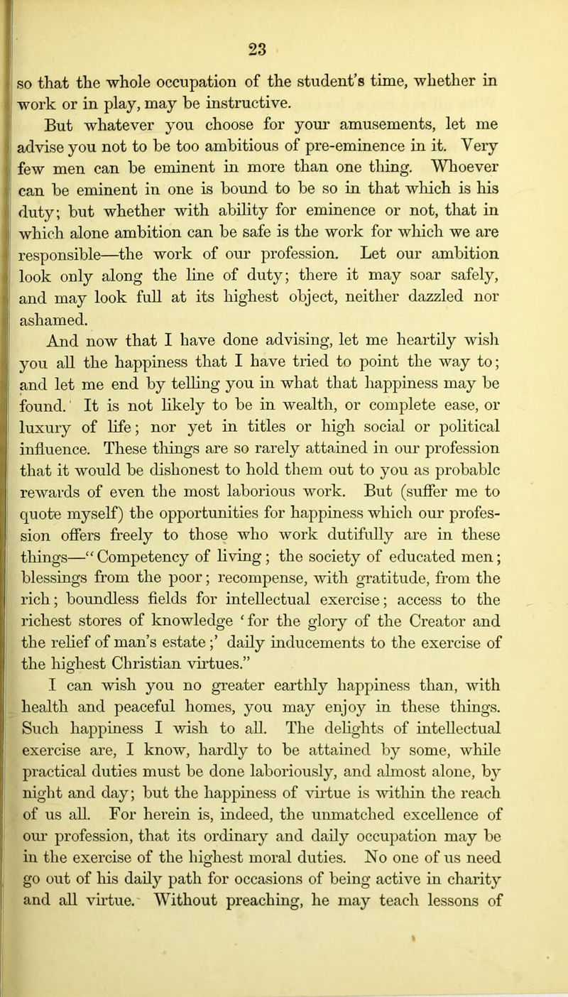 i so that the whole occupation of the student’s time, whether in 1 work or in play, may be instructive. But whatever you choose for your amusements, let me I advise you not to be too ambitious of pre-eminence in it. Very few men can be eminent in more than one thing. Whoever can be eminent in one is bound to be so in that which is his duty; but whether with ability for eminence or not, that in which alone ambition can be safe is the work for which we are responsible—the work of our profession. Let our ambition look only along the line of duty; there it may soar safely, and may look full at its highest object, neither dazzled nor ashamed. And now that I have done advising, let me heartily wish you all the happiness that I have tried to point the way to; and let me end by telling you in what that happiness may be found.' It is not likely to be in wealth, or complete ease, or luxury of life; nor yet in titles or high social or political influence. These things are so rarely attained in our profession that it would be dishonest to hold them out to you as probable rewards of even the most laborious work. But (suffer me to quote myself) the opportunities for happiness which our profes- sion offers freely to those who work dutifully are in these things—“Competency of living; the society of educated men; blessings from the poor; recompense, with gratitude, from the rich; boundless fields for intellectual exercise; access to the richest stores of knowledge ‘for the gloiy of the Creator and the relief of man’s estate;’ daily inducements to the exercise of the highest Christian virtues.” I can wish you no greater earthly happiness than, with health and peaceful homes, you may enjoy in these things. Such happiness I wish to all. The delights of intellectual exercise are, I know, hardly to be attained by some, while practical duties must be done laboriously, and almost alone, by night and day; but the happiness of virtue is within the reach of us all. For herein is, indeed, the unmatched excellence of our profession, that its ordinary and daily occupation may be in the exercise of the highest moral duties. No one of us need go out of his daily path for occasions of being active in charity and all virtue. Without preaching, he may teach lessons of