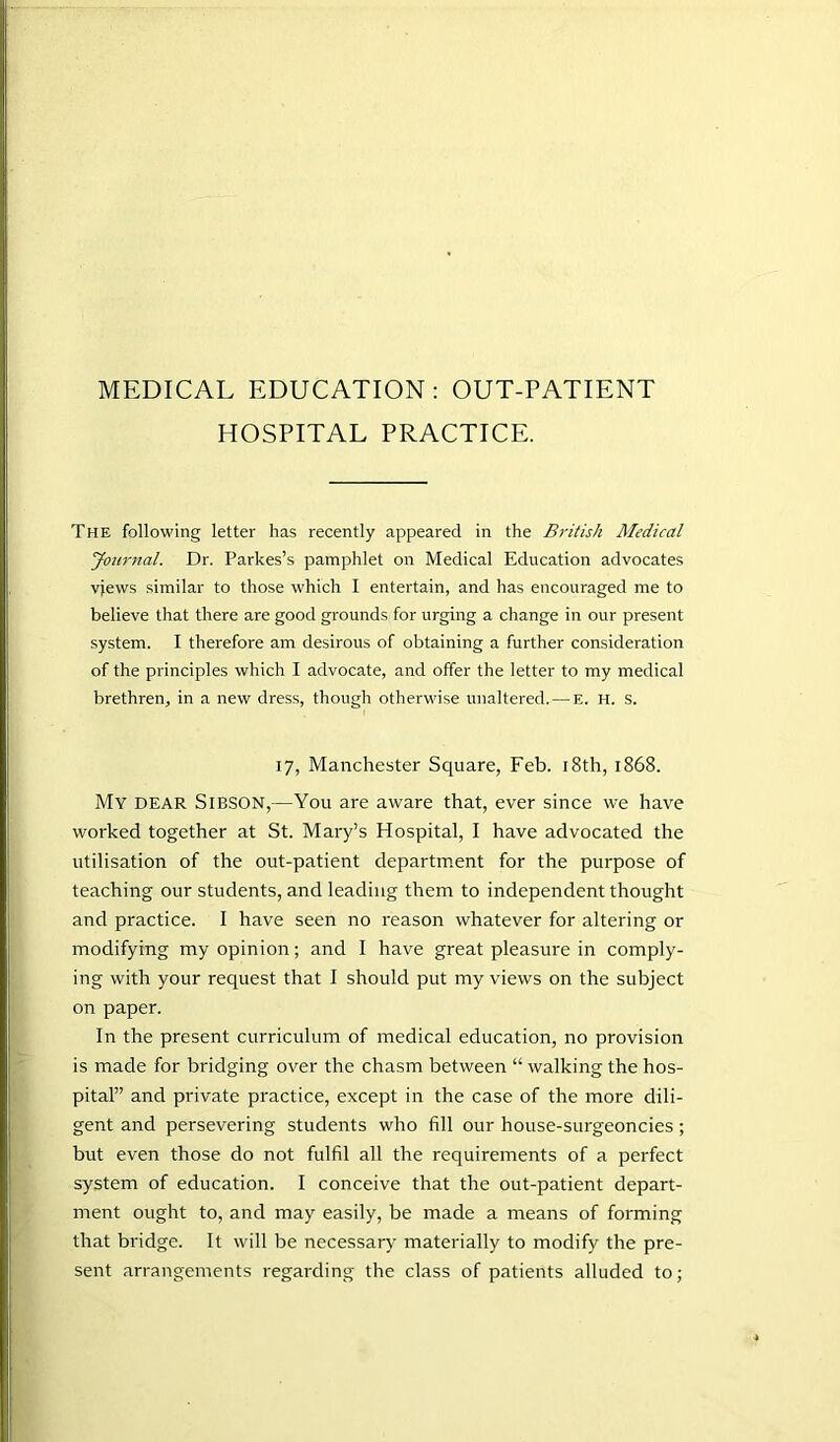 MEDICAL EDUCATION: OUT-PATIENT HOSPITAL PRACTICE. The following letter has recently appeared in the British Medical Journal. Dr. Parkes’s pamphlet on Medical Education advocates vjews similar to those which I entertain, and has encouraged me to believe that there are good grounds for urging a change in our present system. I therefore am desirous of obtaining a further consideration of the principles which I advocate, and offer the letter to my medical brethren, in a new dress, though otherwise unaltered. — E. H. S. 17, Manchester Square, Feb. 18th, 1868. My dear Sibson,—You are aware that, ever since we have worked together at St. Mary’s Hospital, I have advocated the utilisation of the out-patient department for the purpose of teaching our students, and leading them to independent thought and practice. I have seen no reason whatever for altering or modifying my opinion; and I have great pleasure in comply- ing with your request that I should put my views on the subject on paper. In the present curriculum of medical education, no provision is made for bridging over the chasm between “ walking the hos- pital” and private practice, except in the case of the more dili- gent and persevering students who fill our house-surgeoncies; but even those do not fulfil all the requirements of a perfect system of education. I conceive that the out-patient depart- ment ought to, and may easily, be made a means of forming that bridge. It will be necessary materially to modify the pre- sent arrangements regarding the class of patients alluded to;