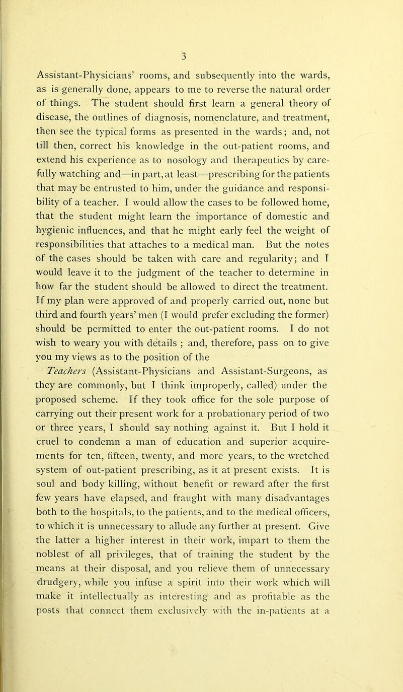 Assistant-Physicians’ rooms, and subsequently into the wards, as is generally done, appears to me to reverse the natural order of things. The student should first learn a general theory of disease, the outlines of diagnosis, nomenclature, and treatment, then see the typical forms as presented in the wards; and, not till then, correct his knowledge in the out-patient rooms, and extend his experience as to nosology and therapeutics by care- fully watching and—in part, at least—prescribing for the patients that may be entrusted to him, under the guidance and responsi- bility of a teacher. I would allow the cases to be followed home, that the student might learn the importance of domestic and hygienic influences, and that he might early feel the weight of responsibilities that attaches to a medical man. But the notes of the cases should be taken with care and regularity; and I would leave it to the judgment of the teacher to determine in how far the student should be allowed to direct the treatment. If my plan were approved of and properly carried out, none but third and fourth years’ men (I would prefer excluding the former) should be permitted to enter the out-patient rooms. I do not wish to weary you with details ; and, therefore, pass on to give you my views as to the position of the Teachers (Assistant-Physicians and Assistant-Surgeons, as they are commonly, but I think improperly, called) under the proposed scheme. If they took office for the sole purpose of carrying out their present work for a probationary period of two or three years, I should say nothing against it. But I hold it cruel to condemn a man of education and superior acquire- ments for ten, fifteen, twenty, and more years, to the wretched system of out-patient prescribing, as it at present exists. It is soul and body killing, without benefit or reward after the first few years have elapsed, and fraught with many disadvantages both to the hospitals, to the patients, and to the medical officers, to which it is unnecessary to allude any further at present. Give the latter a higher interest in their work, impart to them the noblest of all privileges, that of training the student by the means at their disposal, and you relieve them of unnecessary drudgery, while you infuse a spirit into their work which will make it intellectually as interesting and as profitable as the posts that connect them exclusively with the in-patients at a