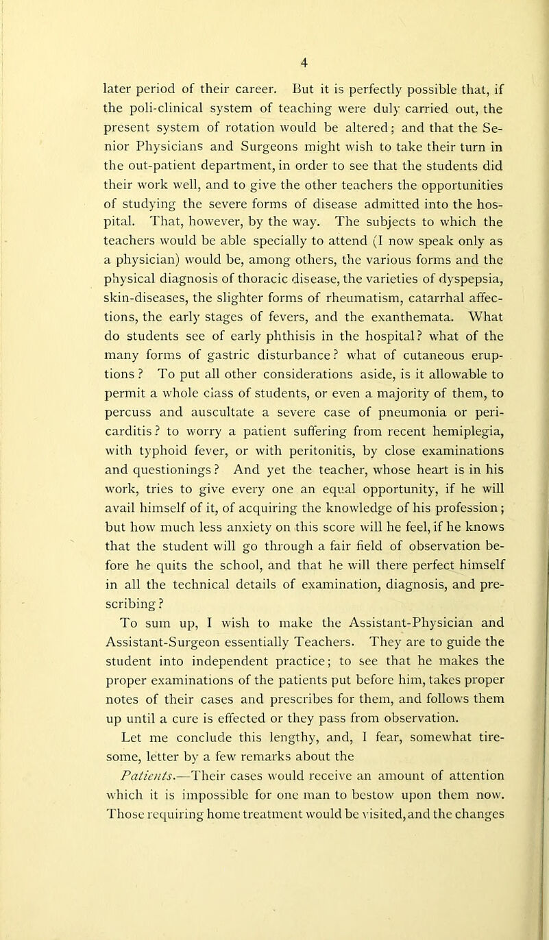 later period of their career. But it is perfectly possible that, if the poli-clinical system of teaching were duly carried out, the present system of rotation would be altered; and that the Se- nior Physicians and Surgeons might wish to take their turn in the out-patient department, in order to see that the students did their work well, and to give the other teachers the opportunities of studying the severe forms of disease admitted into the hos- pital. That, however, by the way. The subjects to which the teachers would be able specially to attend (I now speak only as a physician) would be, among others, the various forms and the physical diagnosis of thoracic disease, the varieties of dyspepsia, skin-diseases, the slighter forms of rheumatism, catarrhal affec- tions, the early stages of fevers, and the exanthemata. What do students see of early phthisis in the hospital ? what of the many forms of gastric disturbance ? what of cutaneous erup- tions ? To put all other considerations aside, is it allowable to permit a whole class of students, or even a majority of them, to percuss and auscultate a severe case of pneumonia or peri- carditis ? to worry a patient suffering from recent hemiplegia, with typhoid fever, or with peritonitis, by close examinations and questionings ? And yet the teacher, whose heart is in his work, tries to give every one an equal opportunity, if he will avail himself of it, of acquiring the knowledge of his profession; but how much less anxiety on this score will he feel, if he knows that the student will go through a fair field of observation be- fore he quits the school, and that he will there perfect himself in all the technical details of examination, diagnosis, and pre- scribing ? To sum up, I wish to make the Assistant-Physician and Assistant-Surgeon essentially Teachers. They are to guide the student into independent practice; to see that he makes the proper examinations of the patients put before him, takes proper notes of their cases and prescribes for them, and follows them up until a cure is effected or they pass from observation. Let me conclude this lengthy, and, I fear, somewhat tire- some, letter by a few remarks about the Patients.—Their cases would receive an amount of attention which it is impossible for one man to bestow upon them now. Those requiring home treatment would be visited, and the changes