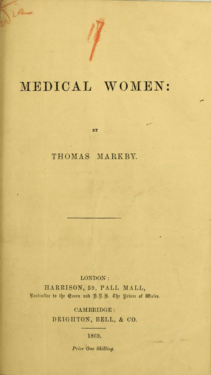 MEDICAL WOMEN: BT THOMAS MARKBY. LONDON: HARRISON, 59, PALL MALL, bookseller to ijje (SJaetn anb prince of Plaits. CAMBRIDGE : DEIGIITON, BELL, & CO. 18C9. Price One Shilling.