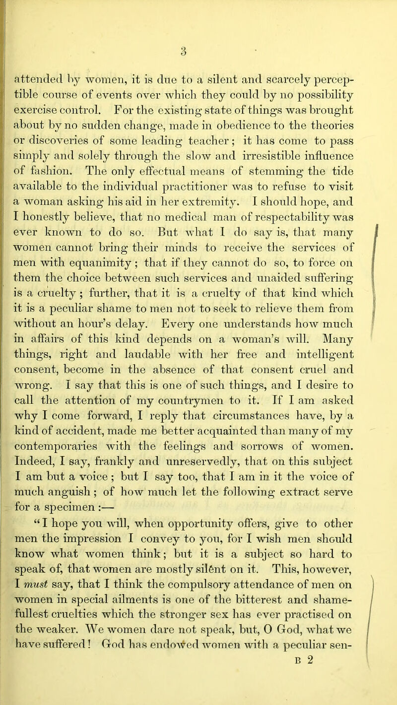 attended by women, it is due to a silent and scarcely percep- tible course of events over which they could by no possibility exercise control. For the existing- state of things was brought about by no sudden change, made in obedience to the theories or discoveries of some leading teacher; it has come to pass simply and solely through the slow and irresistible influence of fashion. The only effectual means of stemming the tide available to the individual practitioner was to refuse to visit a woman asking his aid in her extremity. I should hope, and I honestly believe, that no medical man of respectability was ever known to do so. But what I do say is, that many women cannot bring their minds to receive the services of men with equanimity ; that if they cannot do so, to force on them the choice between such services and unaided suffering is a cruelty ; further, that it is a cruelty of that kind which it is a peculiar shame to men not to seek to relieve them from without an hour’s delay. Every one understands how much in affairs of this kind depends on a woman’s will. Many things, right and laudable with her free and intelligent consent, become in the absence of that consent cruel and Avrong. I say that this is one of such things, and I desire to call the attention of my countrymen to it. If I am asked why I come foi'Avard, I reply that circumstances have, by a kind of accident, made me better acquainted than many of my contemporaries Avith the feelings and sorrows of women. Indeed, I say, frankly and unreservedly, that on this subject I am but a voice; but I say too, that I am in it the voice of nruch anguish ; of Iioav much let the folloAving extract serve for a specimen :— “ I hope you will, when opportunity offers, give to other men the impression I convey to you, for I Avish men should know what women think; but it is a subject so hard to speak of, that women are mostly silfent on it. This, however, I must say, that I think the compulsory attendance of men on women in special ailments is one of the bitterest and shame- fullest cruelties which the stronger sex has ever practised on the weaker. We women dare not speak, but, 0 God, Avhat we have suffered! God has endoAved Avomen with a peculiar sen- B 2