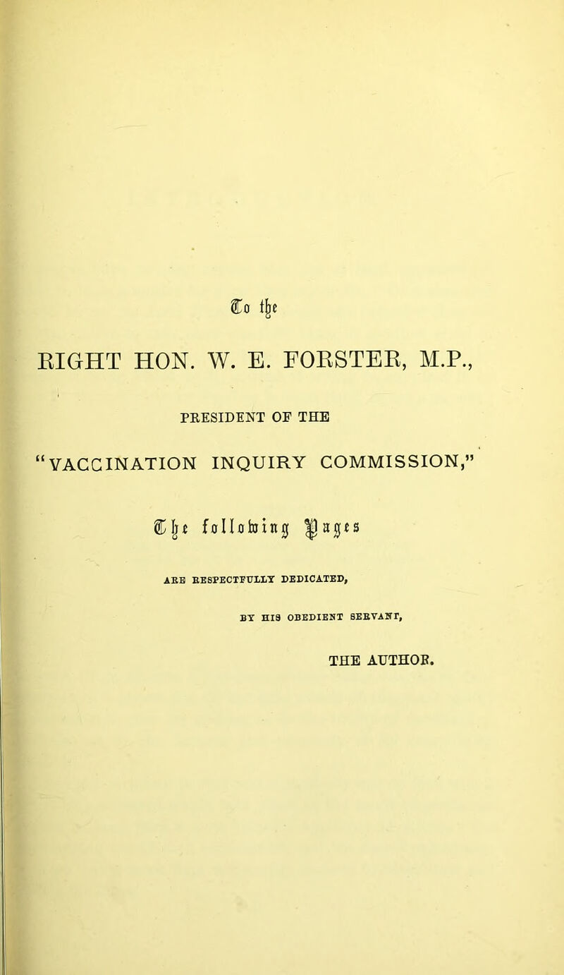 Co t^e EIGHT HON. W. E. FOESTEE, M.P., PEESIDENT OP THE “VACCINATION INQUIRY COMMISSION,” CIjJ follotoing AEH EESPECTFrLI/T DEDICATED, BY HIS OBEDIENT SEEVANT, THE AHTHOB.
