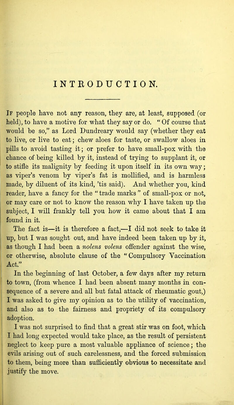 INTRODUCTION. Jf people have not any reason, they are, at least, supposed (or held), to have a motive for what they say or do. “ Of course that would be so,” as Lord Dundreary would say (whether they eat to live, or live to eat; chew aloes for taste, or swallow aloes in pills to avoid tasting it; or prefer to have small-pox with the chance of being killed by it, instead of trying to supplant it, or to stiflO its malignity by feeding it upon itself in its own way; as viper’s venom by viper’s fat is mollified, and is harmless made, by diluent of its kind, ’tis said). And whether you, kind reader, have a fancy for the “ trade marks ” of small-pox or not, or may care or not to know the reason why I have taken up the subject, I wiU frankly tell you how it came about that I am found in it. The fact is—it is therefore a fact,—I did not seek to take it up, but I was sought out, and have indeed been taken up by it, as though I had been a nolens volens offender against the wise, or otherwise, absolute clause of the “Compulsory Vaccination Act.” In the beginning of last October, a few days after my return to town, (from whence I had been absent many months in con- sequence of a severe and all but fatal attack of rheumatic gout,) I was asked to give my opinion as to the utility of vaccination, and also as to the fairness and propriety of its compulsory adoption. I was not surprised to find that a great stir was on foot, which I had long expected would take place, as the result of persistent neglect to keep pure a most valuable appliance of science; the evils arising out of such carelessness, and the forced submission to them, being more than sufficiently obvious to necessitate and justify the move.