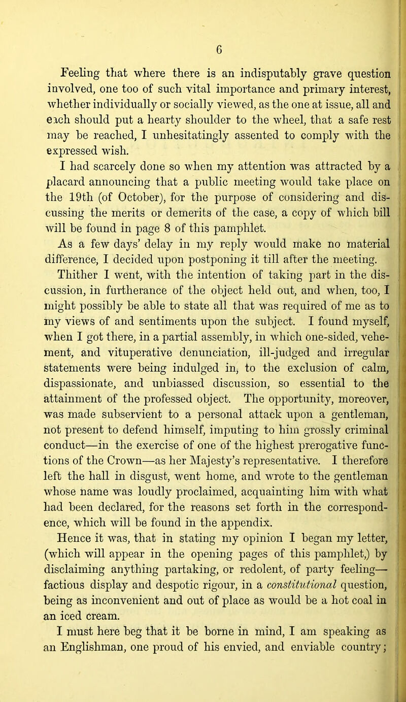 Feeling that where there is an indisputably grave question involved, one too of such vital importance and primary interest, whether individually or socially viewed, as the one at issue, all and each should put a hearty shoulder to the wheel, that a safe rest may be reached, I unhesitatingly assented to comply with the expressed wish. I had scarcely done so when my attention was attracted by a placard announcing that a public meeting would take place on the 19th (of October), for the purpose of considering and dis- cussing the merits or demerits of the case, a copy of which bill will be found in page 8 of this pamphlet. As a few days’ delay in my reply would make no material difference, I decided upon postponing it till after the meeting. Thither I went, with the intention of taking part in the dis- cussion, in furtherance of the object held out, and when, too, I might possibly be able to state all that was required of me as to my views of and sentiments upon the subject. I found myself, when I got there, in a partial assembly, in which one-sided, vehe- ment, and vituperative denunciation, ill-judged and irregular statements were being indulged in, to the exclusion of calm, dispassionate, and unbiassed discussion, so essential to the attainment of the professed object. The opportunity, moreover, was made subservient to a personal attack upon a gentleman, not present to defend himself, imputing to him grossly criminal conduct—in the exercise of one of the highest prerogative func- tions of the Crown—as her Majesty’s representative. I therefore left the hall in disgust, went home, and wrote to the gentleman whose name was loudly proclaimed, acquainting him with what had been declared, for the reasons set forth in the correspond- ence, which wiU be found in the appendix. Hence it was, that in stating my opinion I began my letter, (which will appear in the opening pages of this pamphlet,) by disclaiming anything partaking, or redolent, of party feeling— factious display and despotic rigour, in a constitutional question, being as inconvenient and out of place as would be a hot coal in an iced cream. I must here beg that it be borne in mind, I am speaking as an Englishman, one proud of his envied, and enviable country;