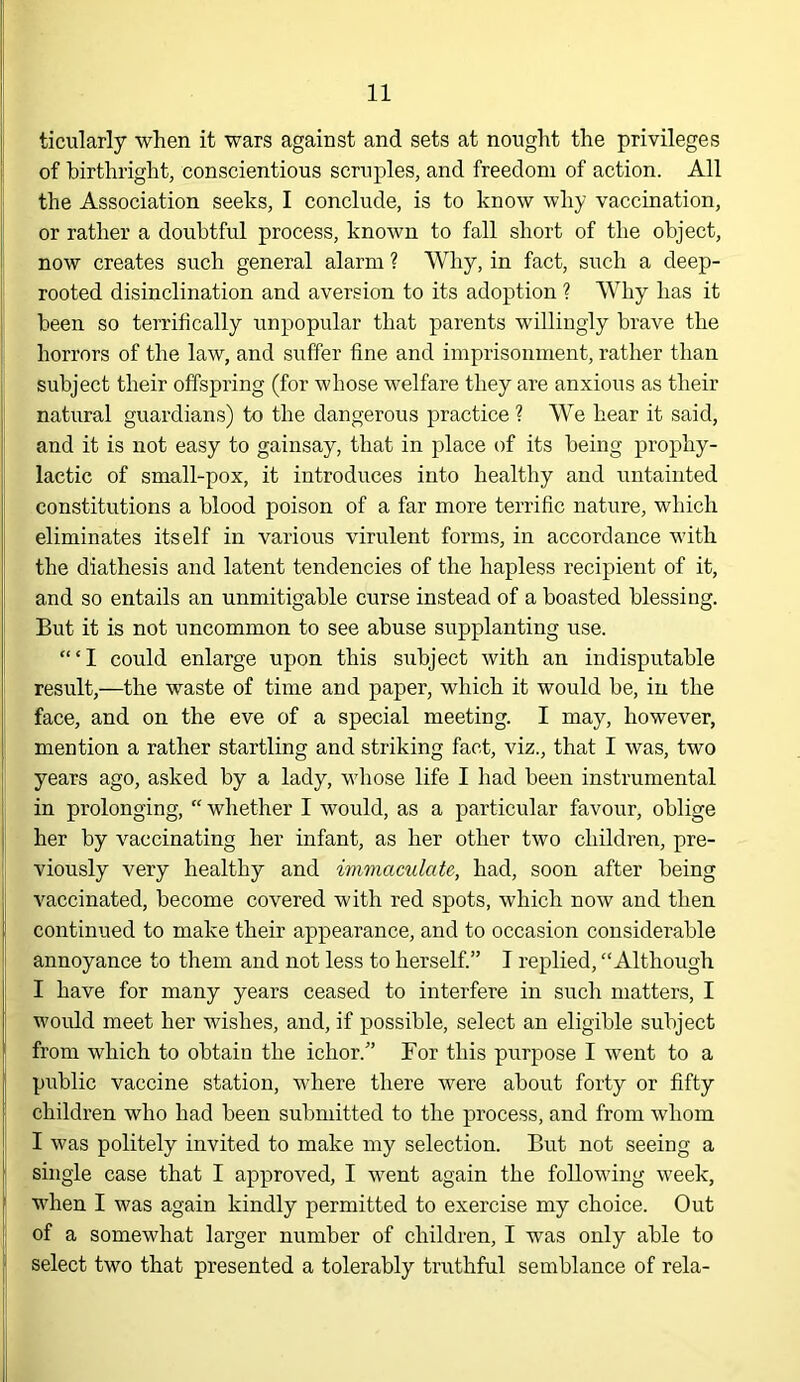 ticularly when it wars against and sets at nought the privileges of birthright, conscientious scruples, and freedom of action. All the Association seeks, I conclude, is to know why vaccination, or rather a doubtful process, known to fall short of the object, now creates such general alarm ? Why, in fact, such a deep- rooted disinclination and aversion to its adoption ? Why has it been so terrihcally unpopular that parents willingly brave the horrors of the law, and suffer fine and imprisonment, rather than subject their offspring (for whose welfare they are anxious as their natural guardians) to the dangerous practice ? We hear it said, and it is not easy to gainsay, that in place of its being prophy- lactic of small-pox, it introduces into healthy and untainted constitutions a blood poison of a far more terrific nature, which eliminates itself in various virulent forms, in accordance with the diathesis and latent tendencies of the hapless recipient of it, and so entails an unmitigable curse instead of a boasted blessing. But it is not uncommon to see abuse supplanting use. “‘I could enlarge upon this subject with an indisputable result,—the waste of time and paper, which it would be, in the face, and on the eve of a special meeting. I may, however, mention a rather startling and striking fact, viz., that I was, two years ago, asked by a lady, whose life I had been instrumental in prolonging, “ whether I would, as a particular favour, oblige her by vaccinating her infant, as her other two children, pre- viously very healthy and immaculate, had, soon after being vaccinated, become covered with red spots, which now and then continued to make their appearance, and to occasion considerable annoyance to them and not less to herself.” I replied, “Although I have for many years ceased to interfere in such matters, I would meet her wishes, and, if possible, select an eligible subject from which to obtain the ichor.” For this purpose I went to a public vaccine station, where there were about forty or fifty children who had been submitted to the process, and from whom I was politely invited to make my selection. But not seeing a single case that I approved, I went again the following week, when I was again kindly permitted to exercise my choice. Out of a somewhat larger number of children, I was only able to select two that presented a tolerably truthful semblance of rela-