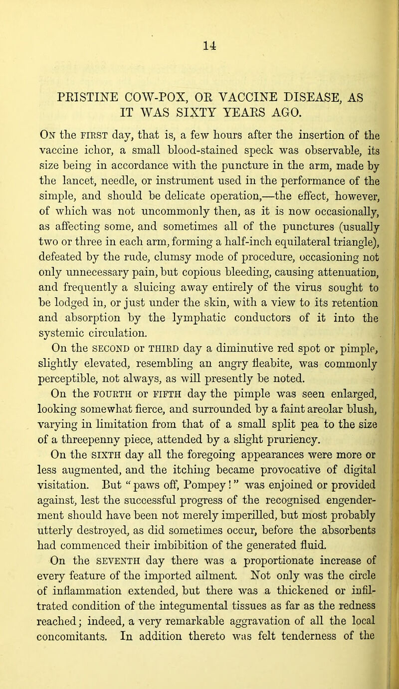 PEI STINE COW-POX, OE VACCINE DISEASE, AS IT WAS SIXTY YEAES AGO. On the FIRST day, that is, a few hours after the insertion of the vaccine ichor, a small blood-stained speck was observable, its size being in accordance with the puncture in the arm, made by the lancet, needle, or instrument used in the performance of the simple, and should he delicate operation,—the effect, however, of which was not uncommonly then, as it is now occasionally, as affecting some, and sometimes all of the punctures (usually two or three in each arm, forming a half-inch equilateral triangle), defeated by the rude, clumsy mode of procedure, occasioning not only imnecessary pain, hut copious bleeding, causing attenuation, and frequently a sluicing away entirely of the virus sought to he lodged in, or just under the skin, with a view to its retention and absorption by the lymphatic conductors of it into the systemic circulation. On the SECOND or third day a diminutive red spot or pimple, slightly elevated, resembling an angry fleabite, was commonly perceptible, not always, as will presently be noted. On the FOURTH or fifth day the pimple was seen enlarged, looking somewhat fierce, and surrounded by a faint areolar blush, varying in limitation from that of a small spEt pea to the size of a threepenny piece, attended by a slight pruriency. On the SIXTH day all the foregoing appearances were more or less augmented, and the itching became provocative of digital visitation. But “paws off, Pompey!” was enjoined or provided against, lest the successful progress of the recognised engender- ment should have been not merely imperilled, but most probably utterly destroyed, as did sometimes occur, before the absorbents had commenced their imbibition of the generated fluid. On the SEVENTH day there was a proportionate increase of every feature of the imported ailment. Not only was the circle of inflammation extended, but there was a thickened or infil- trated condition of the integumental tissues as far as the redness reached; indeed, a very remarkable aggravation of all the local concomitants. In addition thereto was felt tenderness of the