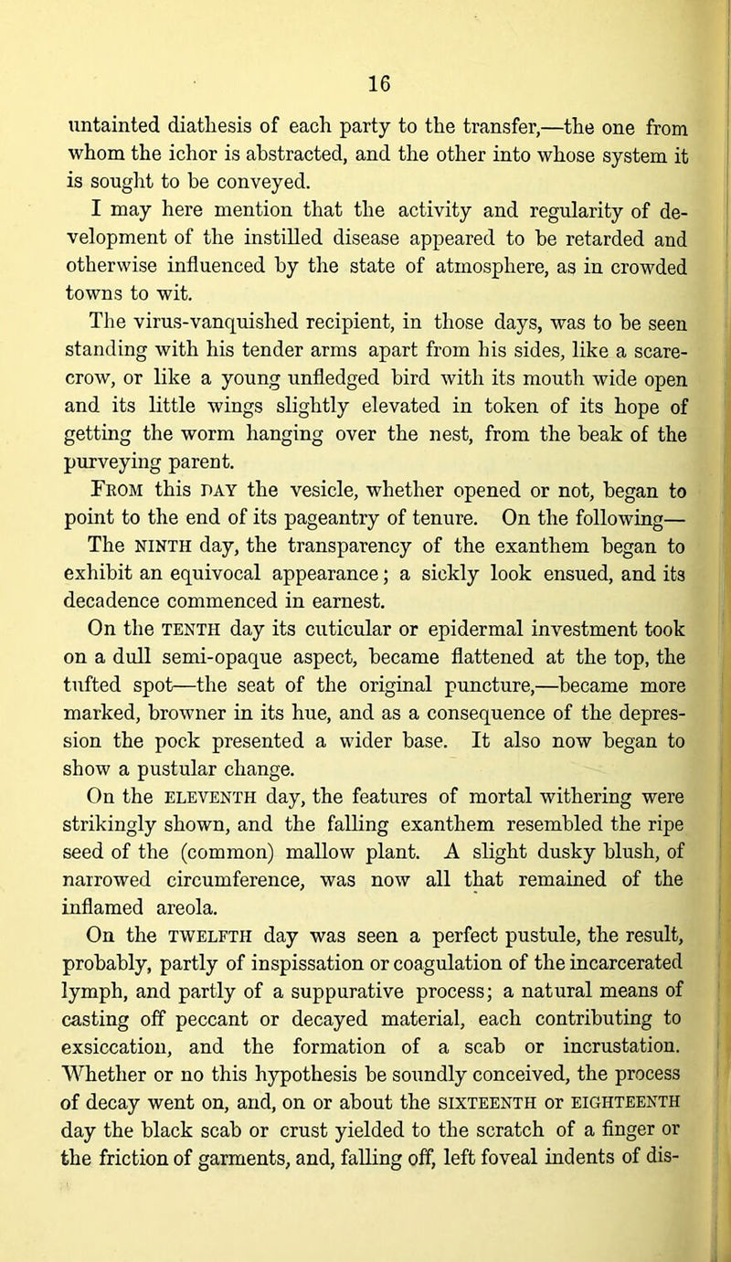 untainted diathesis of each party to the transfer,—the one from whom the ichor is abstracted, and the other into whose system it is sought to be conveyed. I may here mention that the activity and regularity of de- velopment of the instilled disease appeared to be retarded and otherwise influenced by the state of atmosphere, as in crowded towns to wit. The virus-vanquished recipient, in those days, was to be seen standing with his tender arms apart from his sides, like a scare- crow, or like a young unfledged bird with its mouth wide open and its little wings slightly elevated in token of its hope of getting the worm hanging over the nest, from the beak of the purveying parent. From this pay the vesicle, whether opened or not, began to point to the end of its pageantry of tenure. On the following— The NINTH day, the transparency of the exanthem began to exhibit an equivocal appearance; a sickly look ensued, and its decadence commenced in earnest. On the TENTH day its cuticular or epidermal investment took on a dull semi-opaque aspect, became flattened at the top, the tufted spot—the seat of the original puncture,—became more marked, browner in its hue, and as a consequence of the depres- sion the pock presented a wider base. It also now began to show a pustular change. On the ELEVENTH day, the features of mortal withering were strikingly shown, and the falling exanthem resembled the ripe seed of the (common) mallow plant. A slight dusky blush, of narrowed circumference, was now all that remained of the inflamed areola. On the TWELFTH day was seen a perfect pustule, the result, probably, partly of inspissation or coagulation of the incarcerated lymph, and partly of a suppurative process; a natural means of casting off peccant or decayed material, each contributing to exsiccation, and the formation of a scab or incrustation. Whether or no this hypothesis be soundly conceived, the process of decay went on, and, on or about the sixteenth or eighteenth day the black scab or crust yielded to the scratch of a finger or the friction of garments, and, falling off, left foveal indents of dis-