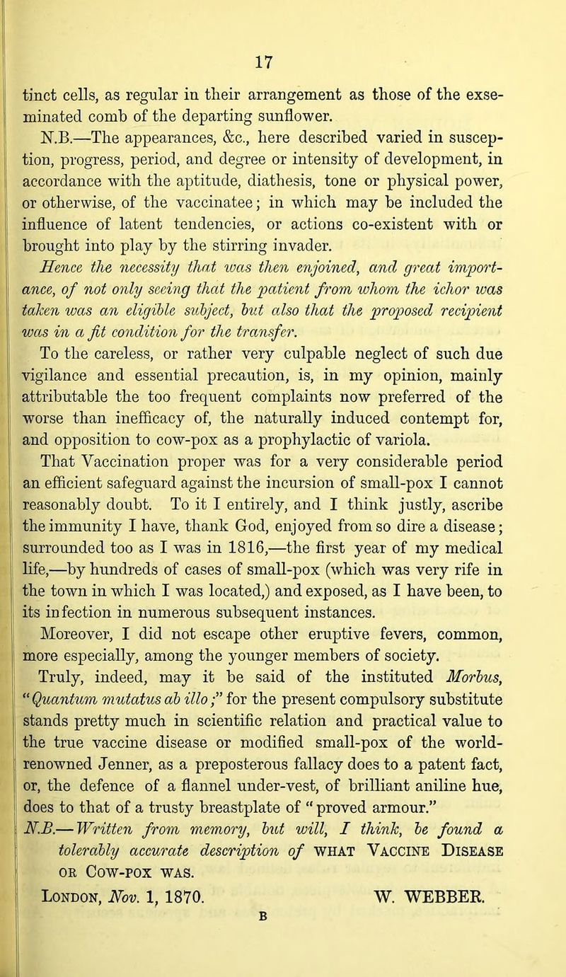 tinct cells, as regular in their arrangement as those of the exse- minated comb of the departing sunflower. N.B.—The appearances, &c., here described varied in suscep- tion, progress, period, and degree or intensity of development, in accordance with the aptitude, diathesis, tone or physical power, or otherwise, of the vaccinatee; in which may he included the influence of latent tendencies, or actions co-existent with or brought into play by the stirring invader. Hence the necessity that ivcts then enjoined, and great import- ance, of not only seeing that the patient from whom the ichor was taken was an eligible subject, but also that the proposed recipient wets in a fit condition for the transfer. To the careless, or rather very culpable neglect of such due vigilance and essential precaution, is, in my opinion, mainly attributable the too frequent complaints now preferred of the worse than inefficacy of, the naturally induced contempt for, and opposition to cow-pox as a prophylactic of variola. That Vaccination proper was for a very considerable period an efficient safeguard against the incursion of smaU-pox I cannot reasonably doubt. To it I entirely, and I think justly, ascribe the immunity I have, thank God, enjoyed from so dire a disease; surrounded too as I was in 1816,—the first year of my medical life,—by hundreds of cases of small-pox (which was very rife in the town in which I was located,) and exposed, as I have been, to its infection in numerous subsequent instances. Moreover, I did not escape other eruptive fevers, common, more especially, among the younger members of society. Truly, indeed, may it be said of the instituted Morbus, 'Quantum mutatus ah illo;” for the present compulsory substitute stands pretty much in scientific relation and practical value to the true vaccine disease or modified small-pox of the world- renowned Jenner, as a preposterous fallacy does to a patent fact, or, the defence of a flannel under-vest, of brilliant aniline hue, does to that of a trusty breastplate of “ proved armour.” N.B.— Written from memory, but will, I think, be found a tolerably accurate description of WHAT VACCINE Disease OR Cow-pox was. London, Nov. 1, 1870. W. WEBBER. B