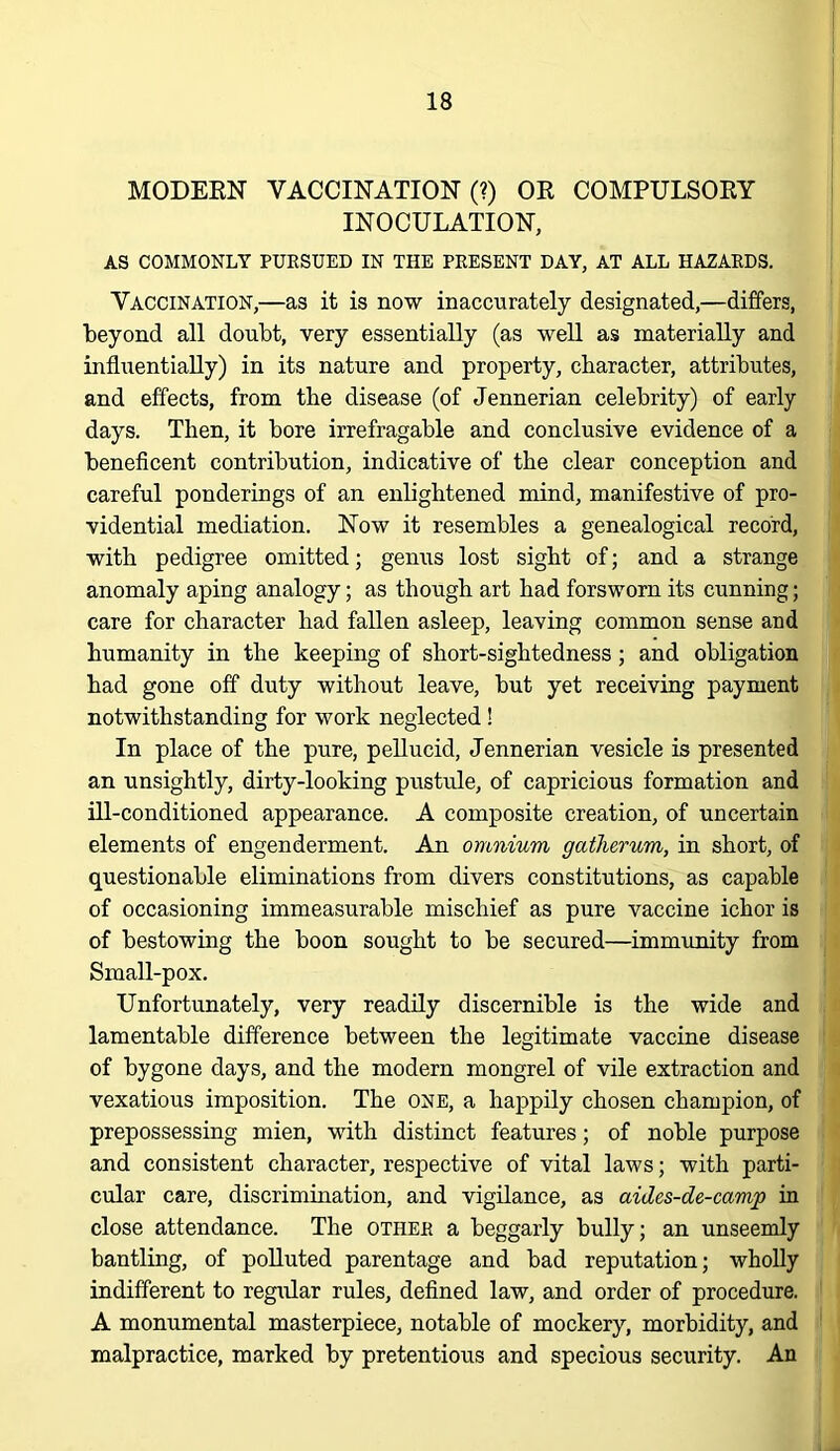 MODERN VACCINATION (?) OR COMPULSORY INOCULATION, AS COMMONLY PURSUED IN THE PRESENT DAY, AT ALL HAZARDS. Vaccination,—as it is now inaccurately designated,—differs, beyond all doubt, very essentially (as well as materially and influentially) in its nature and property, character, attributes, and effects, from the disease (of Jennerian celebrity) of early days. Then, it bore irrefragable and conclusive evidence of a beneficent contribution, indicative of the clear conception and careful ponderings of an enlightened mind, manifestive of pro- vidential mediation. Now it resembles a genealogical record, with pedigree omitted; genus lost sight of; and a strange anomaly aping analogy; as though art had forsworn its cunning; care for character had fallen asleep, leaving common sense and humanity in the keeping of short-sightedness; and obligation had gone off duty without leave, but yet receiving payment notwithstanding for work neglected! In place of the pure, pellucid, Jennerian vesicle is presented an unsightly, dirty-looking pustule, of capricious formation and ill-conditioned appearance. A composite creation, of uncertain elements of engenderment. An omnium gatherum, in short, of questionable eliminations from divers constitutions, as capable of occasioning immeasurable mischief as pure vaccine ichor is of bestowing the boon sought to be secured—immrmity from Small-pox. Unfortunately, very readily discernible is the wide and lamentable difference between the legitimate vaccine disease of bygone days, and the modern mongrel of vile extraction and vexatious imposition. The one, a happily chosen champion, of prepossessing mien, with distinct features; of noble purpose and consistent character, respective of vital laws; with parti- cular care, discrimination, and vigilance, as aides-de-camp in close attendance. The other a beggarly bully; an unseemly bantling, of polluted parentage and bad reputation; wholly indifferent to regular rules, deflned law, and order of procedure. A monumental masterpiece, notable of mockery, morbidity, and malpractice, marked by pretentious and specious security. An
