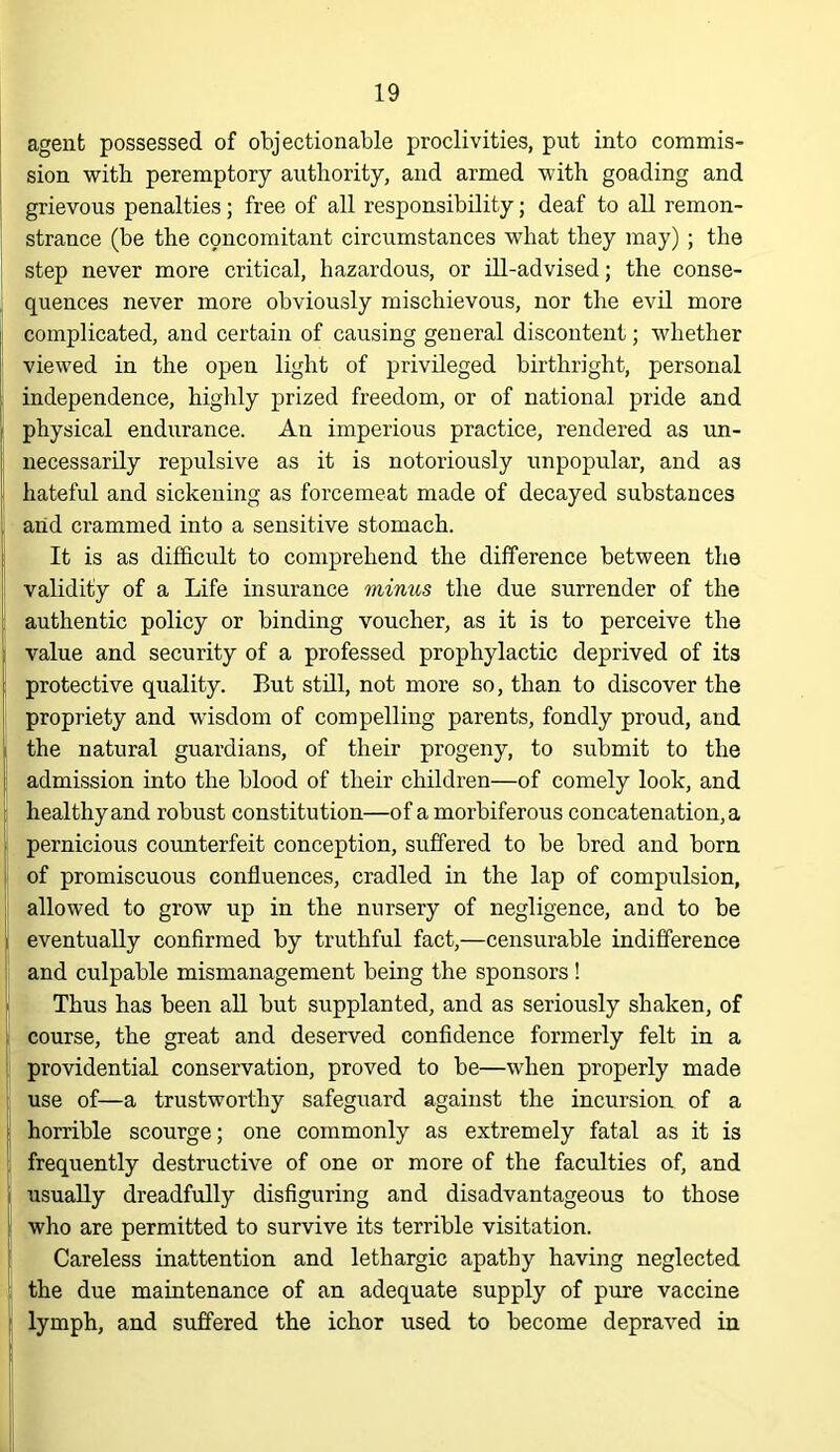 agent possessed of objectionable proclivities, put into commis- sion with peremptory authority, and armed with goading and grievous penalties; free of all responsibility; deaf to all remon- strance (be the c9ncomitant circumstances what they may) ; the step never more critical, hazardous, or ill-advised; the conse- quences never more obviously mischievous, nor the evil more complicated, and certain of causing general discontent; whether viewed in the open light of privileged birthright, personal independence, highly prized freedom, or of national pride and physical endurance. An imperious practice, rendered as un- necessarily repulsive as it is notoriously unpopular, and as hateful and sickening as forcemeat made of decayed substances arid crammed into a sensitive stomach. It is as difficult to comprehend the difference between the validity of a Life insurance mimis the due surrender of the authentic policy or binding voucher, as it is to perceive the value and security of a professed prophylactic deprived of its protective quality. But still, not more so, than to discover the propriety and wisdom of compelling parents, fondly proud, and the natural guardians, of their progeny, to submit to the admission into the blood of their children—of comely look, and healthy and robust constitution—of a morbiferous concatenation, a pernicious counterfeit conception, suffered to be bred and born of promiscuous confluences, cradled in the lap of compulsion, allowed to grow up in the nursery of negligence, and to be eventually confirmed by truthful fact,—censurable indifference and culpable mismanagement being the sponsors ! Thus has been aU but supplanted, and as seriously shaken, of course, the great and deserved confidence formerly felt in a providential conservation, proved to be—when properly made use of—a trustworthy safeguard against the incursion of a horrible scourge; one commonly as extremely fatal as it is frequently destructive of one or more of the faculties of, and usually dreadfully disfiguring and disadvantageous to those who are permitted to survive its terrible visitation. Careless inattention and lethargic apathy having neglected the due maintenance of an adequate supply of pure vaccine lymph, and suffered the ichor used to become depraved in