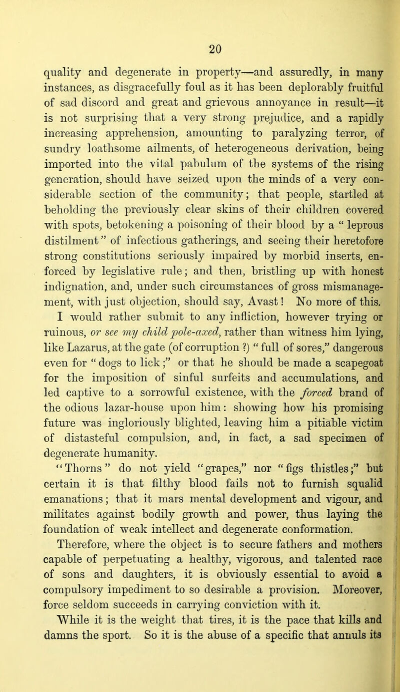 quality and degenerate in property—and assuredly, in many instances, as disgracefully foul as it has been deplorably fruitful of sad discord and great and grievous annoyance in result—it is not surprising that a very strong prejudice, and a rapidly increasing apprehension, amounting to paralyzing terror, of sundry loathsome ailments, of heterogeneous derivation, being imported into the vital pabulum of the systems of the rising generation, should have seized upon the minds of a very con- siderable section of the community; that people, startled at beholding the previously clear skins of their children covered with spots, betokening a poisoning of their blood by a “ leprous distilment ” of infectious gatherings, and seeing their heretofore strong constitutions seriously impaired by morbid inserts, en- forced by legislative rule; and then, bristling up with honest indignation, and, under such circumstances of gross mismanage- ment, with just objection, should say. Avast! No more of this. I would rather submit to any infliction, however trying or ruinous, or see my child pole-axed, rather than witness him lying, like Lazarus, at the gate (of corruption ?) “ full of sores,” dangerous even for “ dogs to lick;” or that he should be made a scapegoat for the imposition of sinful surfeits and accumulations, and led captive to a sorrowful existence, with the forced brand of the odious lazar-house upon him; showing how his promising future was ingloriously blighted, leaving him a pitiable victim of distasteful compulsion, and, in fact, a sad specimen of degenerate humanity. “Thorns” do not yield “grapes,” nor “figs thistles;” hut certain it is that filthy blood fails not to furnish squalid emanations; that it mars mental development and vigour, and militates against bodily growth and power, thus laying the foundation of weak intellect and degenerate conformation. Therefore, where the object is to secure fathers and mothers capable of perpetuating a healthy, vigorous, and talented race of sons and daughters, it is obviously essential to avoid a compulsory impediment to so desirable a provision. Moreover, force seldom succeeds in carrying conviction with it. While it is the weight that tires, it is the pace that kills and damns the sport. So it is the abuse of a specific that annuls its