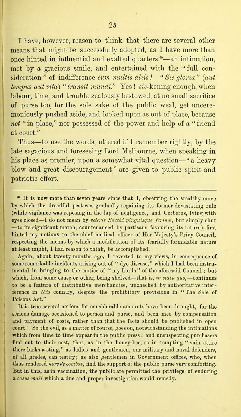 I have, however, reason to think that there are several other means that might be successfully adopted, as I have more than once hinted in influential and exalted quarters,*—an intimation, met by a gracious smile, and entertained with the “ full con- sideration ” of indifference cum multis aliis ! “ Sic gloria ” (caot tempus aut vita) “ transit mundi.” Yes ! stc-kening enough, when labour, time, and trouble zealously bestowed, at no small sacrifice of purse too, for the sole sake of the public weal, get uncere- moniously pushed aside, and looked upon as out of place, because not “in place,” nor possessed of the power and help of a “friend at court.” Thus—to use the words, uttered if I remember rightly, by the late sagacious and foreseeing Lord Melbourne, when speaking in his place as premier, upon a somewhat vital question—“ a heavy blow and great discouragement ” are given to public spirit and patriotic effort. * It is now more than seven years since that I, observing the stealthy move by which the dreadful pest was gradually regaining its former devastating rule (while vigilance was reposing in the lap of negligence, and Cerberus, lying with eyes closed—I do not mean by vetcris Bacchi pinguisque ferince, but simply shut —to its significant march, countenanced by partisans favouring its return), first hinted my notions to the chief medical officer of Her Majesty’s Privy Council, respecting the means by which a modification of its fearfully formidable nature at least might, I had reason to think, be accomplished. Again, about twenty months ago, I reverted to my views, in consequence of some remarkable incidents arising out of “ dye disease,” which I had been instru- mental in bringing to the notice of “ my Lords ” of the aforesaid Council ; but which, from some cause or other, being shelved—that is, in statu quo,—continues to be a feature of distributive merchandise, unchecked by authoritative inter- ference in this country, despite the prohibitory provisions in “The Sale of Poisons Act.” It is true several actions for considerable amounts have been brought, for the serious damage occasioned to person and purse, and been met by compensation and payment of costs, rather than that the facts should be published in open court! So the evil, as a matter of course, goes on, notwithstanding the intimations which from time to time appear in the public press ; and unsuspecting purchasers find out to their cost, that, as in the honey-bee, so in tempting ‘ ‘ vain attire there lurks a sting,” as ladies and gentlemen, our military and naval defenders, of all grades, can testify; as also gentlemen in Government offices, who, when thus rendered hors de combat, find the support of the public purse very comforting. But in this, as in vaccination, the public are permitted the privilege of enduring a casus mali which a due and proper investigation would remedy.