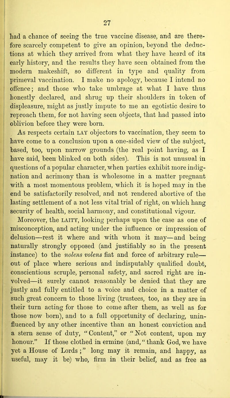 had a chance of seeing the true vaccine disease, and are there- fore scarcely competent to give an opinion, beyond the deduc- tions at which they arrived from what they have heard of its early history, and the results they have seen obtained from the modern makeshift, so different in type and quality from primeval vaccination. I make no apology, because I intend no offence; and those wdm take umbrage at what I have thus honestly declared, and shrug up their shoulders in token of displeasure, might as justly impute to me an egotistic desire to reproach them, for not having seen objects, that had passed into oblivion before they were born. As respects certain lay objectors to vaccination, they seem to have come to a conclusion upon a one-sided view of the subject, based, too, upon narrow grounds (the real point having, as I have said, been blinked on both sides). This is not unusual in questions of a popular character, when parties exhibit more indig- nation and acrimony than is wholesome in a matter pregnant with a most momentous problem, which it is hoped may in the end be satisfactorily resolved, and not rendered abortive of the lasting settlement of a not less vital trial of right, on which hang security of health, social harmony, and constitutional vigour. Moreover, the laity, looking perhaps upon the case as one of misconception, and acting under the influence or impression of delusion—rest it where and with whom it may—and being naturally strongly opposed (and justifiably so in the present instance) to the nolens volens fiat and force of arbitrary rule— out of place where serious and indisputably qualified doubt, conscientious scruple, personal safety, and sacred right are in- volved—it surely cannot reasonably be denied that they are justly and fully entitled to a voice and choice in a matter of such great concern to those living (trustees, too, as they are in their turn acting for those to come after them, as well as for those now born), and to a full opportunity of declaring, unin- fluenced by any other incentive than an honest conviction and a stern sense of duty, “Content,” or “Not content, upon my honour.” If those clothed in ermine (and, “ thank God, we have yet a House of Lords ; ” long may it remain, and happy, as useful, may it be) who, firm in their belief, and as free as