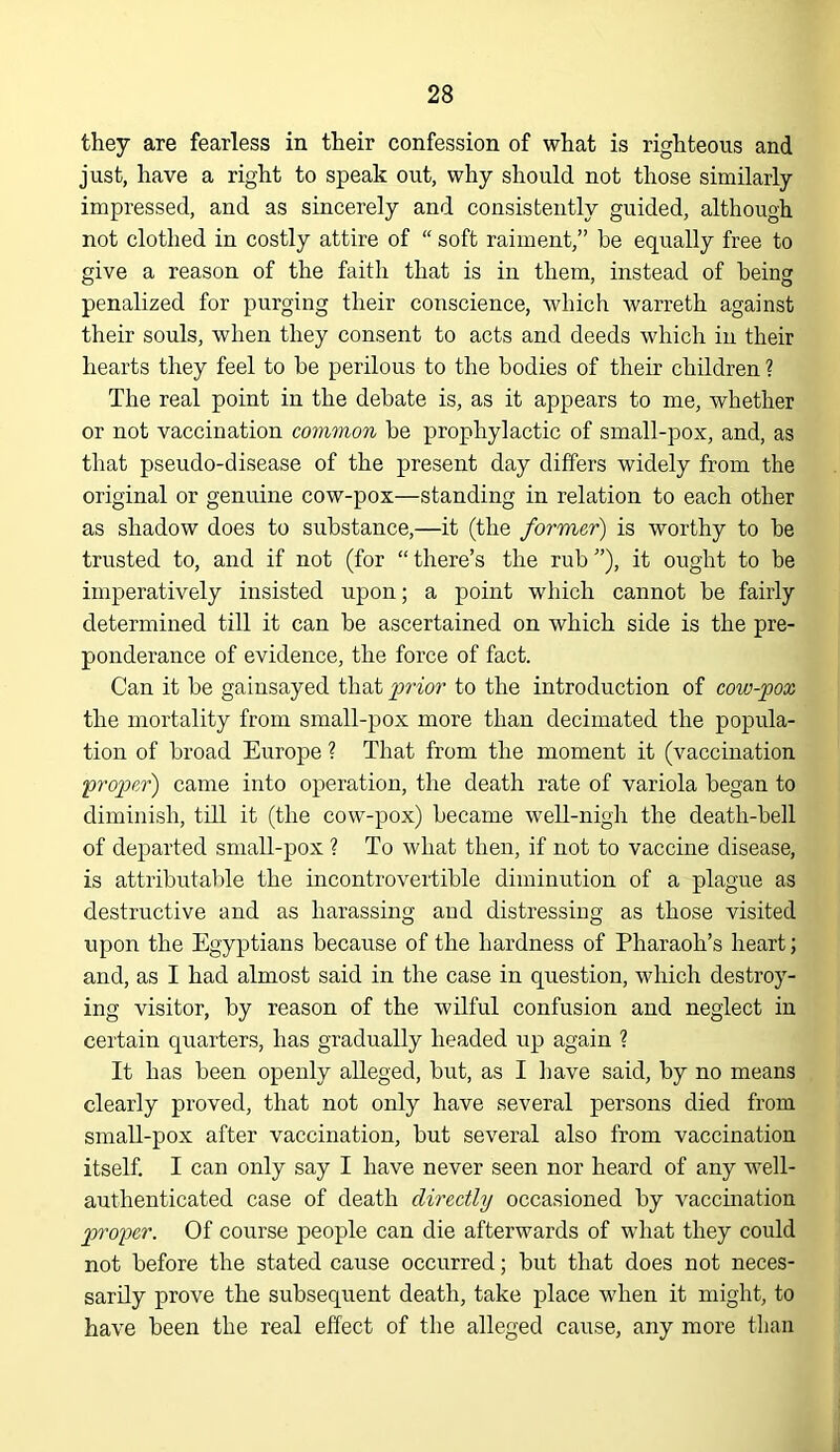 they are fearless in their confession of what is righteous and just, have a right to speak out, why should not those similarly impressed, and as sincerely and consistently guided, although not clothed in costly attire of “ soft raiment,” be equally free to give a reason of the faith that is in them, instead of being penalized for purging their conscience, which warreth against their souls, when they consent to acts and deeds which in their hearts they feel to be perilous to the bodies of their children ? The real point in the debate is, as it appears to me, whether or not vaccination common be prophylactic of small-pox, and, as that pseudo-disease of the present day differs widely from the original or genuine cow-pox—standing in relation to each other as shadow does to substance,—it (the former) is worthy to be trusted to, and if not (for “there’s the rub”), it ought to be imperatively insisted upon; a point which cannot be fairly determined till it can be ascertained on which side is the pre- ponderance of evidence, the force of fact. Can it be gainsayed that j)rior to the introduction of cow-pox the mortality from small-pox more than decimated the popula- tion of broad Europe ? That from the moment it (vaccination proper) came into operation, the death rate of variola began to diminish, till it (the cow-pox) became well-nigh the death-bell of departed small-pox ? To what then, if not to vaccine disease, is attributalile the incontrovertible diminution of a plague as destructive and as harassing and distressing as those visited upon the Egyptians because of the hardness of Pharaoh’s heart; and, as I had almost said in the case in question, which destroy- ing visitor, by reason of the wilful confusion and neglect in certain quarters, has gradually headed up again ? It has been openly alleged, but, as I have said, by no means clearly proved, that not only have several persons died from small-pox after vaccination, but several also from vaccination itself. I can only say I have never seen nor heard of any well- authenticated case of death directly occasioned by vaccination proper. Of course people can die afterwards of what they could not before the stated cause occurred; but that does not neces- sarily prove the subsequent death, take place when it might, to have been the real effect of the alleged cause, any more than