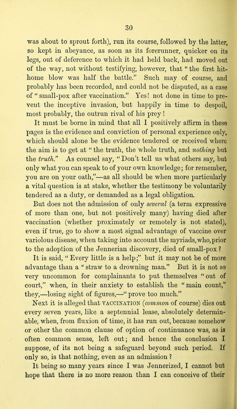 was about to sprout forth), run its course, followed by the latter, so kept in abeyance, as soon as its forerunner, quicker on its legs, out of deference to which it had held back, had moved out of the way, not without testifying, however, that “ the first hit- home blow was half the battle.” Such may of course, and probably has been recorded, and could not be disputed, as a case of “small-pox after vaccination.” Yes! not done in time to pre- vent the inceptive invasion, but happily in time to despoil, most probably, the outrun rival of his prey ! It must be borne in mind that all I positively affirm in these pages is the evidence and conviction of personal experience only, which should alone be the evidence tendered or received where the aim is to get at “ the truth, the whole truth, and nothing but the truth.” As counsel say, “Don't tell us what others say, but only what you can speak to of your own knowledge; for remember, you are on your oath,”—as all should be when more particularly a vital question is at stake, whether the testimony be voluntarily tendered as a duty, or demanded as a legal obligation. But does not the admission of only several (a term expressive of more than one, but not positively many) having died after vaccination (whether proximately or remotely is not stated), even if true, go to show a most signal advantage of vaccine over variolous disease, when taking into account the myriads, who, prior to the adoption of the Jennerian discovery, died of small-pox ? It is said, “ Every little is a help;” but it may not be of more advantage than a “ straw to a drowning man.” But it is not so very uncommon for complainants to put themselves “out of court,” when, in their anxiety to establish the “ main count,” they,—losing sight of figures,—“ prove too much.” Next it is alleged that vaccination {common of course) dies out every seven years, like a septennial lease, absolutely determin- able, when, from fluxion of time, it has run out, because somehow or other the common clause of option of continuance was, as is often common sense, left out; and hence the conclusion I suppose, of its not being a safeguard beyond such period. If only so, is that nothing, even as an admission ? It being so many years since I was Jennerized, I cannot but hope that there is no more reason than I can conceive of their