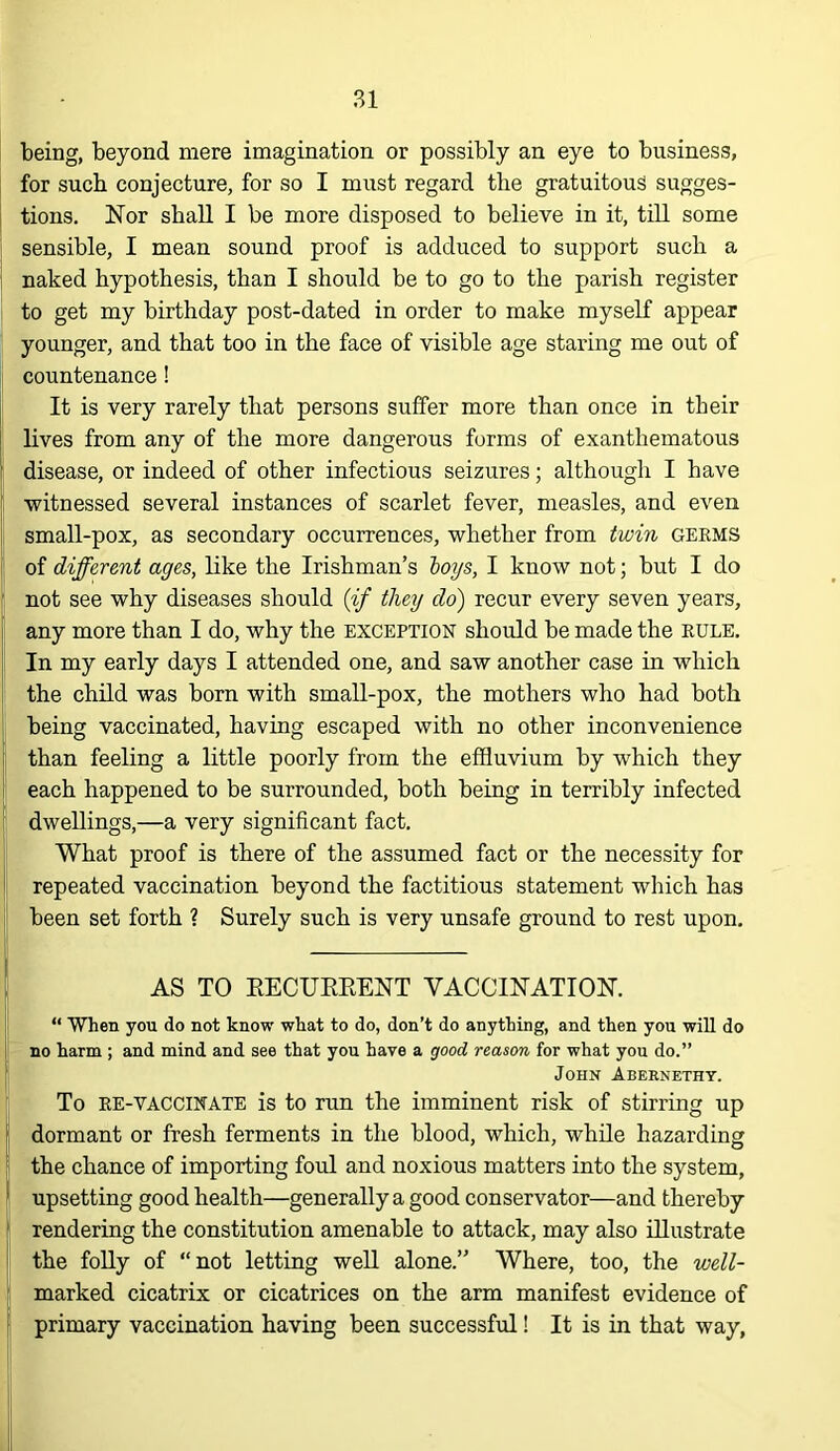 being, beyond mere imagination or possibly an eye to business, for such conjecture, for so I must regard the gratuitous sugges- ; tions. Nor shall I be more disposed to believe in it, till some sensible, I mean sound proof is adduced to support such a naked hypothesis, than I should be to go to the parish register to get my birthday post-dated in order to make myself appear younger, and that too in the face of visible age stai’ing me out of countenance! [ It is very rarely that persons suffer more than once in their ; lives from any of the more dangerous forms of exanthematous ( disease, or indeed of other infectious seizures; although I have ’ witnessed several instances of scarlet fever, measles, and even small-pox, as secondary occurrences, whether from twin germs ! of different ages, like the Irishman’s hoys, I know not; but I do I not see why diseases should {if they do) recur every seven years, any more than I do, why the exception should be made the rule. ^ In my early days I attended one, and saw another case in which I the child was born with small-pox, the mothers who had both being vaccinated, having escaped with no other inconvenience 1 than feeling a little poorly from the effluvium by which they I each happened to be surrounded, both being in terribly infected ; dwellings,—a very significant fact. What proof is there of the assumed fact or the necessity for j repeated vaccination beyond the factitious statement which has j: been set forth ? Surely such is very unsafe ground to rest upon. t AS TO EECUEEENT VACCINATION. “ “When you do not know wkat to do, don’t do anything, and then you will do i no harm ; and mind and see that you have a good reason for what you do.” JOHN Abernethy. To RE-VACCINATE is to run the imminent risk of stirring up j dormant or fresh ferments in the blood, which, while hazarding the chance of importing foul and noxious matters into the system, ‘ upsetting good health—generally a good conservator—and thereby ! rendering the constitution amenable to attack, may also illustrate I the foUy of “not letting well alone.” Where, too, the well- marked cicatrix or cicatrices on the arm manifest evidence of I primary vaccination having been successful! It is in that way,