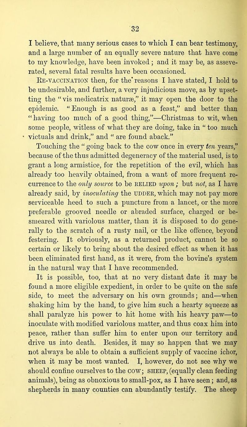 I believe, that many serious cases to which I can hear testimony, and a large number of an equally severe nature that have come to my knowledge, have been invoked ; and it may be, as asseve- rated, several fatal results have been occasioned. Ee-vaccination then, for the' reasons I have stated, I hold to be undesirable, and further, a very injudicious move, as by upset- ting the “ vis medicatrix naturae,” it may open the door to the epidemic. “Enough is as good as a feast,” and better than “ having too much of a good thing,”—Christmas to wit, when some people, witless of what they are doing, take in “ too much victuals and drink,” and “ are found aback.” Touching the “ going back to the cow once in every ten years,” because of the thus admitted degeneracy of the material used, is to grant a long armistice, for the repetition of the evil, which has already too heavily obtained, from a want of more frequent re- currence to the only source to be relied upon; but not, as I have already said, by inoculating the udder, which may not pay more serviceable heed to such a puncture from a lancet, or the more preferable grooved needle or abraded surface, charged or be- smeared with variolous matter, than it is disposed to do gene- rally to the scratch of a rusty nail, or the like offence, beyond festering. It obviously, as a returned product, cannot be so certain or likely to bring about the desired effect as when it has been eliminated first hand, as it were, from the bovine’s system in the natural way that I have recommended. It is possible, too, that at no very distant date it may be found a more eligible expedient, in order to be quite on the safe side, to meet the adversary on his own grounds; and—when shaking him by the hand, to give him such a hearty squeeze as shall paralyze his power to hit home with his heavy paw—to inoculate with modified variolous matter, and thus coax him into peace, rather than suffer him to enter upon our territory and drive us into death. Besides, it may so happen that we may not always be able to obtain a sufficient supply of vaccine ichor, when it may be most wanted. I, however, do not see why we should confine ourselves to the cow; sheep, (equally clean feeding animals), being as obnoxious to small-pox, as I have seen; and, as shepherds in many counties can abundantly testify. The sheep