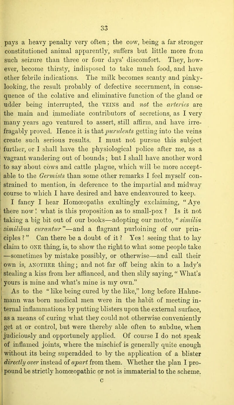 pays a heavy penalty very often; the cow, being a far stronger constitutioned animal apparently, suffers hut little more from such seizure than three or four days’ discomfort. They, how- ever, become thirsty, indisposed to take mueh food, and have other febrile indications. The milk becomes scanty and pinky- looking, the result probably of defective secernment, in conse- quence of the colative and eliminative function of the gland or udder being interrupted, the veins and not the arteries are the main and immediate contributors of secretions, as I very i many years ago ventured to assert, still affirm, and have irre- fragably proved. Hence it is louridents getting into the veins create such serious results. I must not pursue this subject ' further, or I shall have the physiological police after me, as a I vagrant wandering out of bounds ; bnt I shall have another word to say about cows and cattle plague, which will be more accejit- able to the Germists than some other remarks I feel myself con- strained to mention, in deference to the impartial and midway course to which I have desired and have endeavoured to keep. [ I fancy I hear Homoeopaths exultingly exclaiming, “Aye i there now I what is this proposition as to smaU-pox ? Is it not I taking a big bit out of our books—adopting our motto, “ similia similibus curanUir ”—and a flagrant purloining of our prin- ciples ? ” Can there be a doubt of it ? Yes ! seeing that to lay claim to one thing, is, to show the right to what some people take —sometimes by mistake possibly, or otherwise—and call their own is, ANOTHER thing; and not far off being akin to a lady’s stealing a kiss from her affianced, and then sidy saying, “ What’s yours is mine and what’s mine is my own.’’ I As to the “ like being cured by the like,” long before Hahne- j maun was born medical men were in the habit of meeting in- : ternal inflammations by putting blisters upon the external surface, as a means of curing what they coidd not otherwise conveniently I get at or control, but were thereby able often to subdue, when ^ judiciously and opportunely applied. Of course I do not speak I of inflamed joints, where the mischief is generally quite enough [ without its being superadded to by the application of a blister directly over instead of apart from them. Whether the plan I pro- i pound be strictly homoeopathic or not is immaterial to the scheme. c