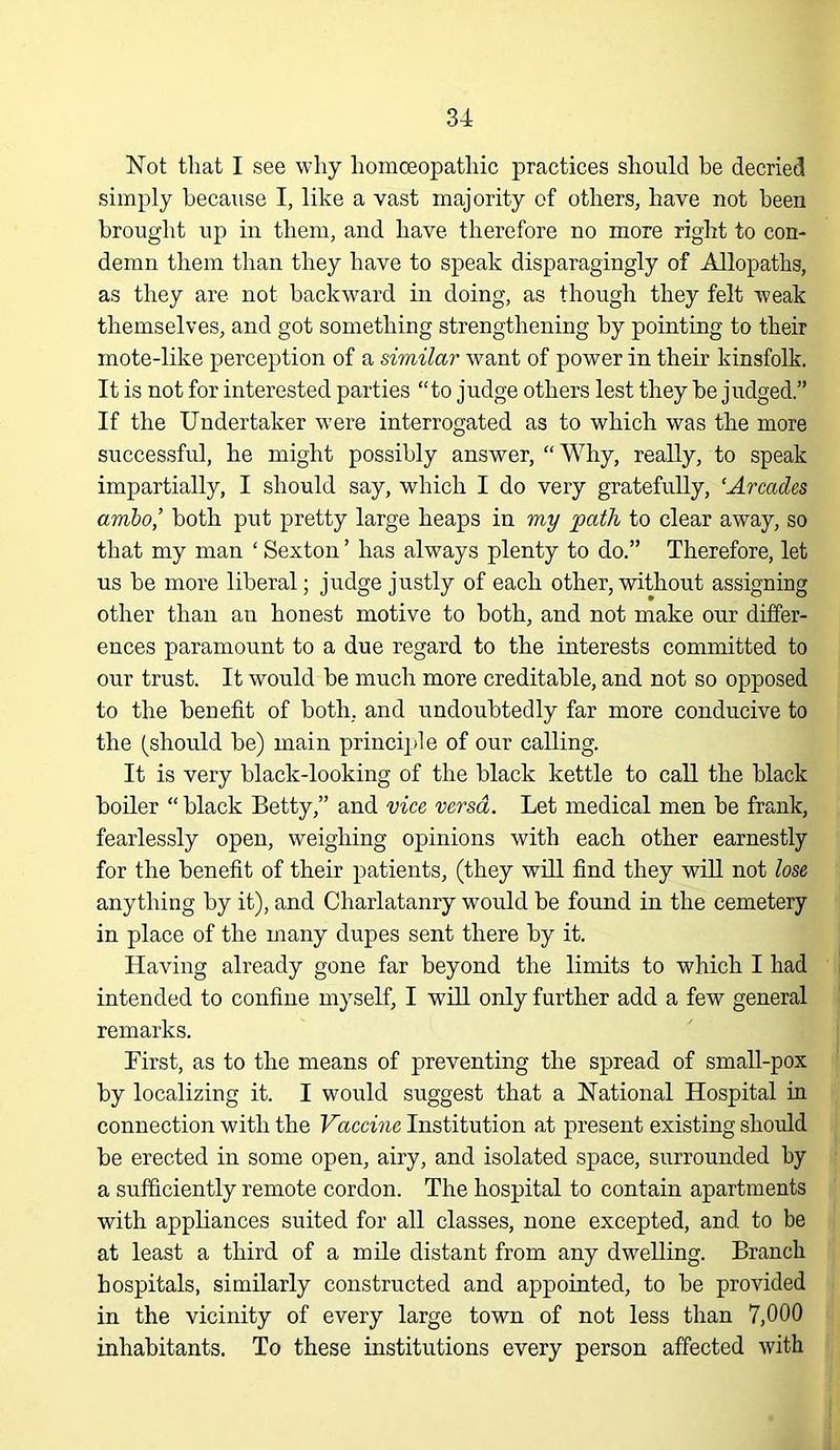 Not that I see why homoeopathic practices should be decried simply hecaxise I, like a vast majority of others, have not been brought up in them, and have therefore no more right to con- demn them than they have to speak disparagingly of Allopaths, as they are not backward in doing, as though they felt weak themselves, and got something strengthening by pointing to their mote-like perception of a similar want of power in their kinsfolk. It is not for interested parties “to judge others lest they be judged.” If the Undertaker were interrogated as to which was the more successful, he might possibly answer, “Why, really, to speak impartially, I should say, which I do very gratefully, ‘Arcades ambo,’ both put pretty large heaps in my path to clear away, so that my man ‘ Sexton ’ has always plenty to do.” Therefore, let us be more liberal; judge justly of each other, without assigning other than an honest motive to both, and not make our differ- ences paramount to a due regard to the interests committed to our trust. It would be much more creditable, and not so opposed to the benefit of both, and undoubtedly far more conducive to the (should be) main princi]ile of our calling. It is very black-looking of the black kettle to call the black boiler “ black Betty,” and vice versa. Let medical men be frank, fearlessly open, weighing opinions with each other earnestly for the benefit of their patients, (they will find they wiU not lose anything by it), and Charlatanry would be found in the cemetery in place of the many dupes sent there by it. Having already gone far beyond the limits to which I had intended to confine myself, I will only further add a few general remarks. First, as to the means of preventing the spread of small-pox by localizing it. I would suggest that a National Hospital in connection with the Vaccine Institution at present existing should be erected in some open, airy, and isolated space, surrounded by a sufficiently remote cordon. The hospital to contain apartments with appliances suited for all classes, none excepted, and to be at least a third of a mile distant from any dwelling. Branch hospitals, similarly constructed and appointed, to be provided in the vicinity of every large town of not less than 7,000 inhabitants. To these institutions every person affected with