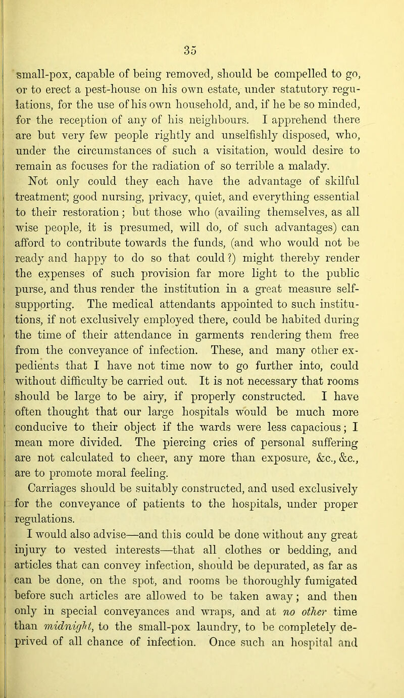 ! small-pox, capable of being removed, should be compelled to go, or to erect a pest-house on his own estate, iinder statutory regn- j lations, for the use of his own household, and, if he be so minded, I for the reception of any of his neighbours. I apprehend there ' are but very few people rightly and unselfishly disposed, who, under the circumstances of such a visitation, would desire to I remain as focuses for the radiation of so terrible a malady. Not only could they each have the advantage of skilful j treatment; good nursing, privacy, quiet, and everything essential , to their restoration; but those who (availing themselves, as all ' wise people, it is presumed, will do, of such advantages) can afford to contribute towards the funds, (and who woiild not be i ready and happy to do so that could ?) might thereby render !| the expenses of such provision far more light to the public purse, and thus render the institution in a great measure self- supporting. The medical attendants appointed to such institu- tions, if not exclusively employed there, could be habited during the time of their attendance in garments rendering them free from the conveyance of infection. These, and many other ex- pedients that I have not time now to go further into, could without difficulty be carried out. It is not necessary that rooms should be large to be airy, if properly constructed. I have often thought that our large hospitals would be much more conducive to their object if the wards were less capacious; I I mean more divided. The piercing cries of personal suffering I are not calculated to cheer, any more than exposure, &c., &c., I are to promote moral feeling. Carriages should be suitably constructed, and used exclusively for the conveyance of patients to the hospitals, under proper regulations. I would also advise—and this could be done without any great I injury to vested interests—that all clothes or bedding, and articles that can convey infection, should be depurated, as far as ; can be done, on the spot, and rooms be thoroughly fumigated before such articles are allowed to be taken away; and then only in special conveyances and wraps, and at no other time I than midnight, to the small-pox laundry, to be completely de- [i prived of all chance of infection. Once such an hospital and