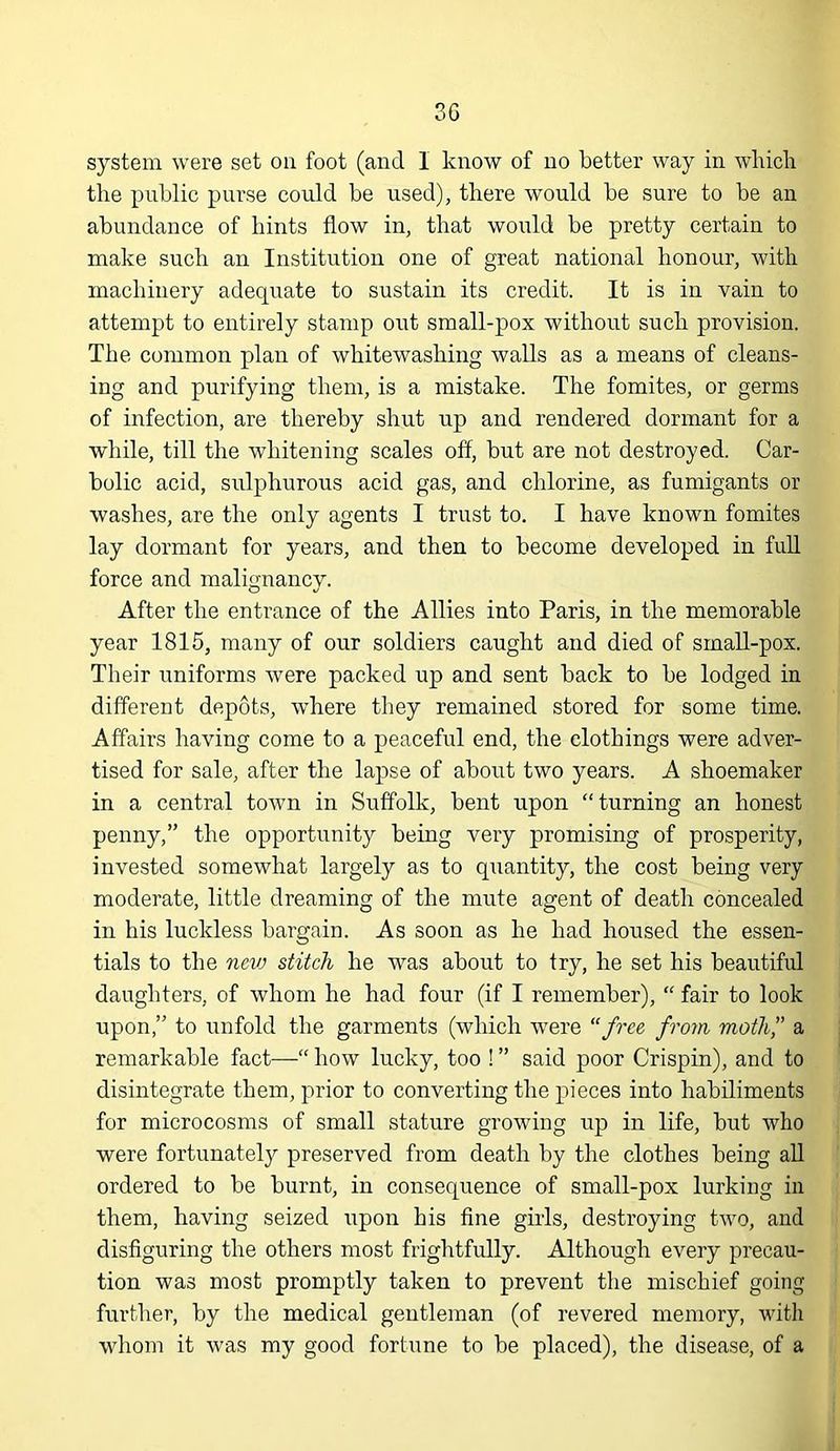 3G system were set on foot (and 1 know of no better way in wbicli the public purse could be used), there would be sure to be an abundance of hints flow in, that would be pretty certain to make such an Institution one of great national honour, with machinery adequate to sustain its credit. It is in vain to attempt to entirely stamp out small-pox without such provision. The common plan of whitewashing walls as a means of cleans- ing and purifying them, is a mistake. The fomites, or germs of infection, are thereby shut up and rendered dormant for a wliile, till the whitening scales off, but are not destroyed. Car- bolic acid, sulphurous acid gas, and chlorine, as fumigants or washes, are the only agents I trust to. I have known fomites lay dormant for years, and then to become developed in full force and malignancv. After the entrance of the Allies into Paris, in the memorable year 1815, many of our soldiers caught and died of small-pox. Their uniforms were packed up and sent back to be lodged in different depots, where they remained stored for some time. Affairs having come to a peaceful end, the clothings were adver- tised for sale, after the lapse of about two years. A shoemaker in a central town in Suffolk, bent upon “turning an honest penny,” the opportunity being very promising of prosperity, invested somewhat largely as to quantity, the cost being very moderate, little dreaming of the mute agent of death concealed in his luckless bargain. As soon as he had housed the essen- tials to the nciv stitch he was about to try, he set his beautiful daughters, of whom he had four (if I remember), “ fair to look upon,” to unfold the garments (which were “free from moth” a remarkable fact—“ how lucky, too ! ” said poor Crispin), and to disintegrate them, prior to converting the pieces into habiliments for microcosms of small stature growing up in life, but who were fortunately preserved from death by the clothes being all ordered to be burnt, in consequence of small-pox lurking in them, having seized upon his flne girls, destroying two, and disfiguring the others most frightfully. Although every precau- tion was most promptly taken to prevent the mischief going further, by the medical gentleman (of revered memory, with whom it was my good fortune to be placed), the disease, of a